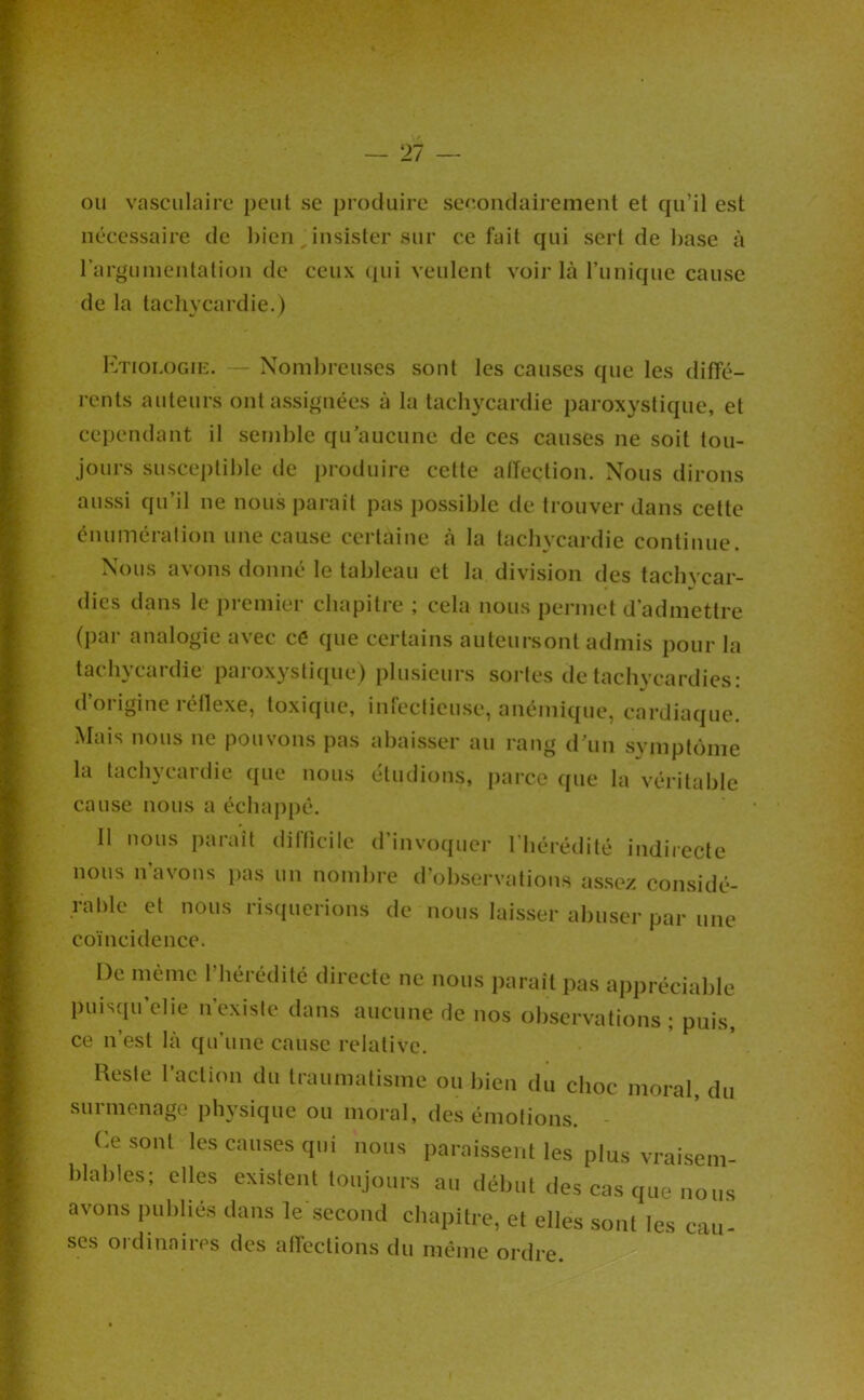 — 21 — ou vasculaire peut se produire secondairement et qu’il est nécessaire de bien, insister sur ce fait qui sert de hase à rargumentalion de ceux (pii veulent voir là Tunique cause de la tacliycardie.) Htiologik. — Nombreuses sont les causes que les diffé- rents auteurs ont assignées à la tachycardie paroxystique, et cependant il semble qu’aucune de ces causes ne soit tou- jours susceptible de produire cette alfection. Nous dirons aussi qu’il ne nous parait pas possible de trouver dans cette énumération une cause certaine à la tachycardie continue. Nous avons donné le tableau et la division des tachycar- dies dans le premier chapitre ; cela nous permet d’admettre (par analogie avec cé que certains auteursont admis pour la tachycardie paroxystique) plusieurs sortes de tachycardies : d’origine réllexe, toxique, infectieuse, anémique, cardiaque. Mais nous ne pouvons pas abaisser au rang d’un symptôme la tachycardie que nous étudions, jiarco que la véritable cause nous a échaj)pé. Il nous paraît difficile d’invoquer l’hérédité indirecte nous n’avons lias un nombre d’observations assez considé- rable et nous risquerions de nous laisser abuser par une coïncidence. De même l’hérédité directe ne nous i)araît pas appréciable puisqu’elie n’existe dans aucune de nos observations; puis, ce n’est là qu’une cause relative. Hesie l'acUon du Iraumalisine ou l)ien du choc moral, du surmenage physique ou moral, des émolions. - Ce sont les causes qui nous paraissent les plus vraisem- hlahles; elles existent toujours au début des cas que nous avons publiés dans le second cbapilre, et elles sont les eau- ses ordinaires des affections du même ordre