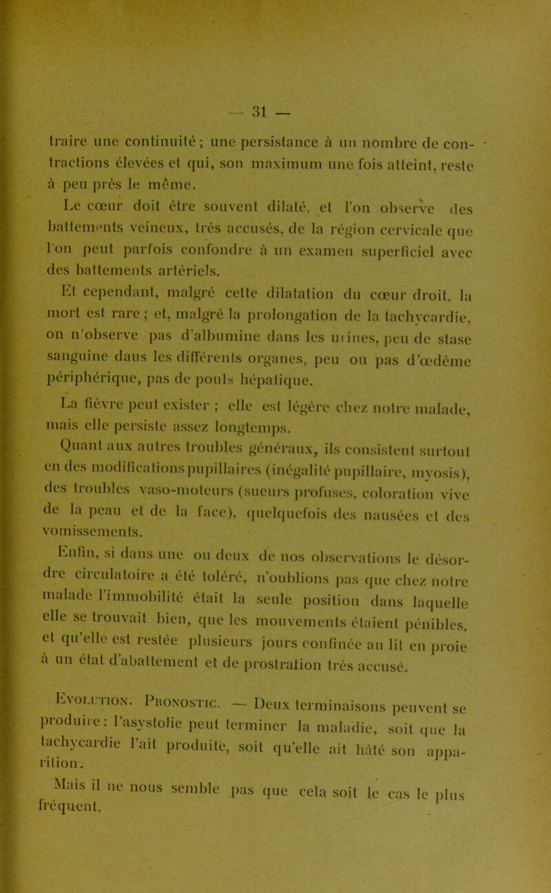 traire une continuité; une persistance à un noinl)re de con- tractions élevées et qui, son maximum une fois atteint, reste à peu près le meme. Le cœur doit être souvent dilaté, et l’on observe des battements veineux, très accusés, de la région cervicale que l’on peut parfois confondre à un examen superficiel avec des battements artériels. Kt cependant, malgré celte dilatation du cœur droit, la mort est rare; et, malgré la prolongation de la tachycardie, on n’observe pas d’albumine dans les mines, peu de stase sanguine dans les différents organes, peu ou pas d’œdème périphérique, pas de pouls hépatique. La fièvre peut exister ; elle est légère chez notre malade, mais elle persiste assez longtemj)s. Quant aux autres troubles généraux, ils consistent surtout en des modifications pupillaires (inégalité pupillaire, mvosis), des troubles vaso-moteurs (sueurs profuses, coloration vive de la peau et de la face), quelquefois des nausées et des vomissements. Lnfin, si dans une ou deux de nos observations le désor- dre circulatoire a été toléré, n’oublions |)as que chez notre malade 1 immobilité était la seule position dans laquelle elle se trouvait bien, que les mouvements étaient pénibles, et qu’elle est restée plusieurs jours confinée au lit en proie à un état d'abattement et de prostration très accusé. Evolution. Puonostic. — Deux terminaisons peuvent se produire: l’asystolie peut terminer la maladie, .soit (pie la tachycardie l’ait produite, soit qu’elle ait hâté son appa- Mais il ne nous semble pas que cela soit le cas le plus fréquent.