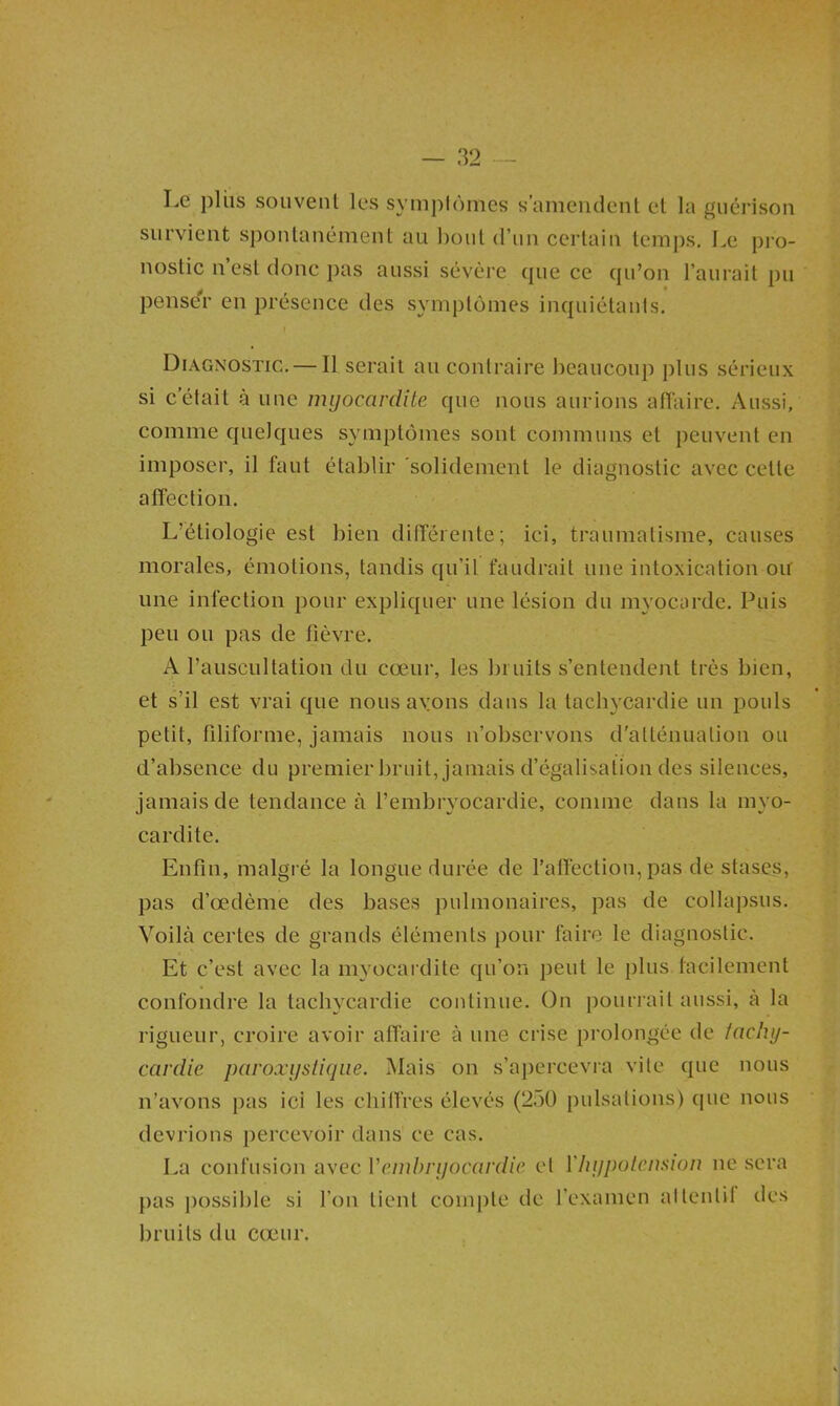 Le plus souvenl les symplômes s’amendent et la guérison survient spontanément au bout (riin certain temps. Le pi‘o- nostic n’est donc pas aussi sévère que ce qu’on l’aurait pu pense'r en présence des symptômes inquiétants, I Diagnostic. — Il serait au contraire beaucoup plus sérieux si c’était à une myocardite que nous aurions atïaire. Aussi, comme quelques symptômes sont communs et peuvent en imposer, il faut établir 'solidement le diagnostic avec cette affection. L’étiologie est bien differente; ici, traumatisme, causes morales, émotions, tandis qu’il faudrait une intoxication ou une infection pour expliquer une lésion du myocarde. Puis peu ou pas de fièvre. A l’auscultation du cœur, les bruits s’entendent très bien, et s’il est vrai que nous avons dans la tachycardie un pouls petit, filiforme, jamais nous n’observons d'atténuation ou d’absence du premier bruit, jamais d’égalisation des silences, jamais de tendance à f embrvocardie, comme dans la mvo- cardite. Enfin, malgré la longue durée de l’affection, pas de stases, pas d’œdème des bases pulmonaires, pas de collapsus. Voilà certes de grands éléments pour faire le diagnostic. Et c’est avec la myocardite qu’on peut le plus facilement confondre la tachycardie continue. On pourrait aussi, à la rigueur, croire avoir affaire à une crise prolongée de tachy- cardie paroxystique. Mais on s’apercevra vile que nous n’avons pas ici les chiffres élevés (250 pulsations) que nous devrions percevoir dans ce cas. La confusion avec Vemhryocardie cl Vhypotension ne sera j>as })ossible si l’on lient compte de l’examen alleulif des bruits du cœur.