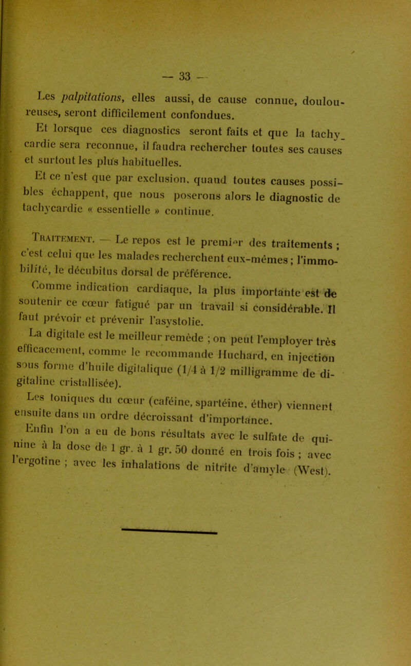 Les palpitations, elles aussi, de cause connue, doulou- reuses, seront difficilement confondues. Et lorsque ces diagnostics seront faits et que la tachy caidie sera reconnue, il faudra rechercher toutes ses causes et surtout les plus habituelles. Et ce n est que par exclusion, quand toutes causes possi- bles échappent, que nous poserons alors le diagnostic de tachycardie « essentielle » continue. Traitkment. — Le repos est le premi‘U* des traitements ; c est celui que les malades recherchent eux-mêmes ; l’immo- hilité, le décubitus dorsal de préférence. Comme indication cardiaque, la plus importànte'est de soutenir ce cœur fatigué par un travail si considérable.' Il faut prévoir et prévenir l’asystolie. La digitale est le meilleur remède ; on peut l’employer très efficacement, comme le recommande Huchard, en injection sous forme d’huile digitaliqiie (1/4 à 1/2 milligramme de di- gitaline cristallisée). Les toniques du cœur (caféine, spartéine, éther) viennent ensuite dans un ordre décroissant d’importance. Enfin l’on a eu de bons résultats avec le sulfate de qui- nine a la dose de 1 gr. à 1 gr. 50 donné en trois fois ; avec eigotine , avec les inhalations de nitrite d’amyle (West).