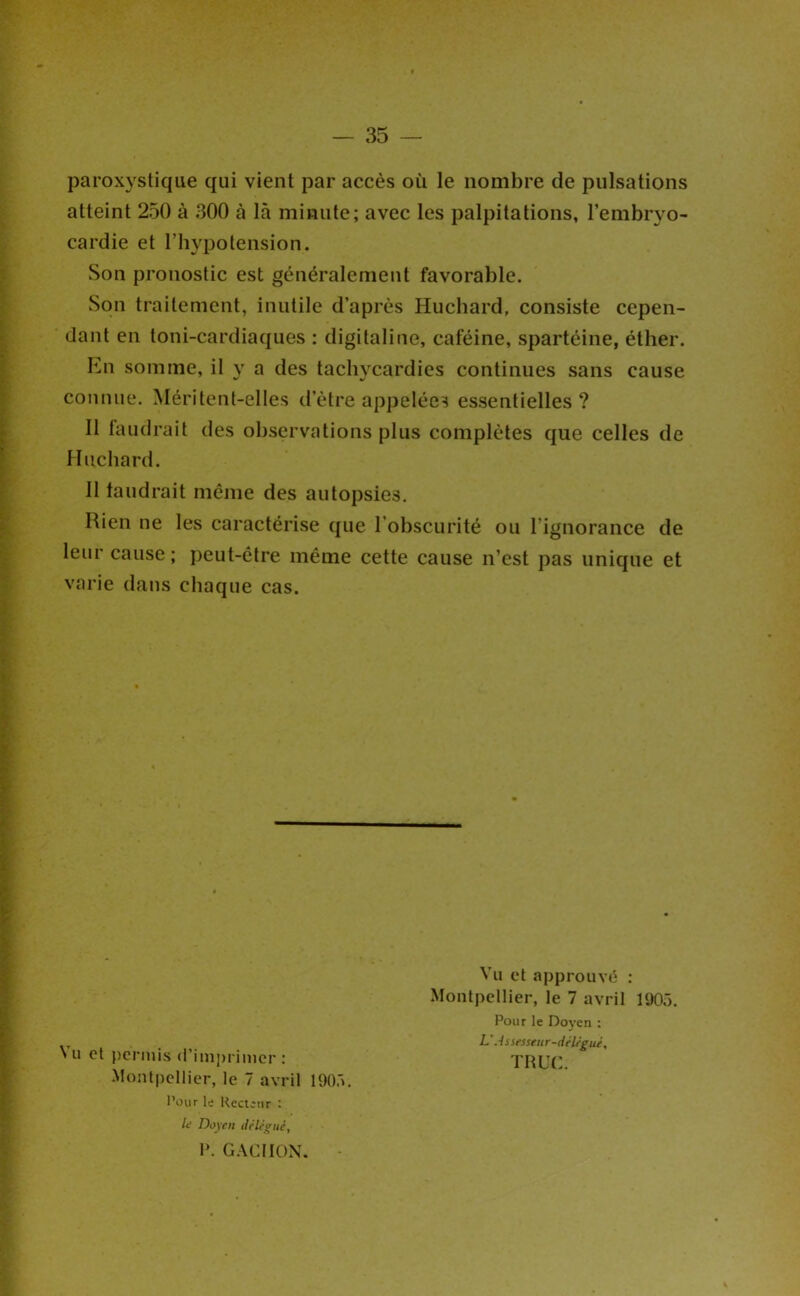 paroxystique qui vient par accès où le nombre de pulsations atteint 250 à 300 à là minute; avec les palpitations, l’embryo- cardie et l’hypotension. Son pronostic est généralement favorable. Son traitement, inutile d’après Huchard, consiste cepen- dant en toni-cardiaques : digitaline, caféine, spartéine, éther. En somme, il y a des tachycardies continues sans cause connue. Méritent-elles d’ètre appelées essentielles ? 11 faudrait des observations plus complètes que celles de Huchard. 11 faudrait même des autopsies. Rien ne les caractérise que l’obscurité ou l’ignorance de leur cause ; peut-être même cette cause n’est pas unique et varie dans chaque cas. N U et permis <l’imj)rimcr : Montpellier, le 7 avril 190.'». l’oiir le Recteur : It! Doyen délégué, 1». G.VCIION. - Vu et approuvé : Montpellier, le 7 avril 1905. Pour le Doyen ; L'Assesseiir-déléeué, TRUC.