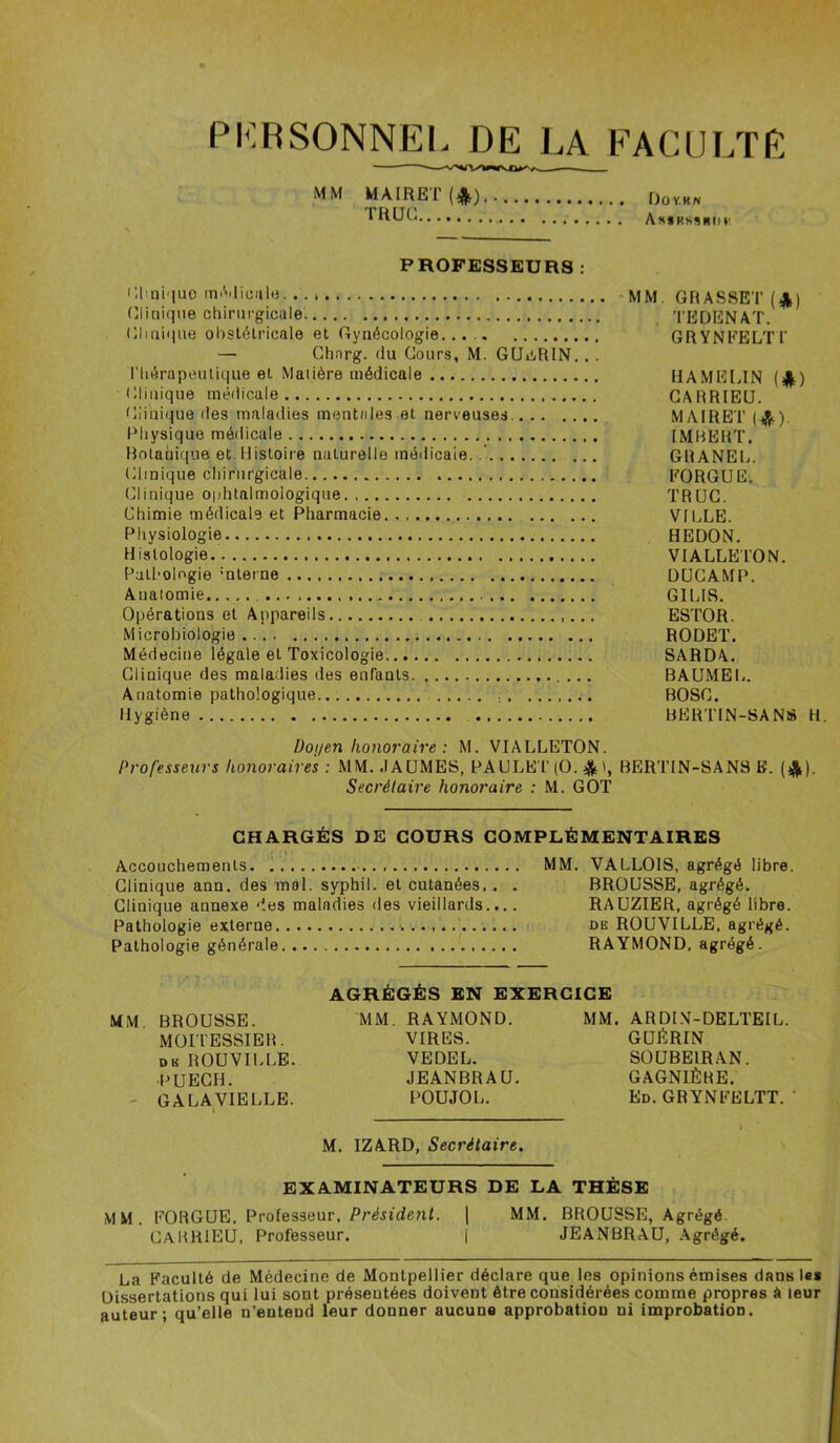 PERSONNEL DE LA FACULTÉ MM MAIRET (*) T H UC Do Y.K N A**kssiui»' PROFESSEURS : Clmiquo médicale.. . > MM. GRASSET (£) Clinique chirurgicale. TEDENAT. Clinique obstétricale et Gynécologie.... GRYNFELTT — Charg. du Cours, M. GUERIN. . . l'Iiérapeutique et Matière médicale UAMELIN Clinique médicale CARRIEU. Clinique des maladies mentales et nerveuses. MAIRET ($). Physique médicale IMBERT. Botanique et Histoire naturelle médicale. GRANEL. Clinique chirurgicale FORGUE. Clinique ophtalmologique TRUC. Chimie médicale et Pharmacie VILLE. Physiologie HEDON. Histologie VIALLETON. Pathologie ’nterne DUCAMP. Anatomie.. ... G1LIS. Opérations et Appareils ESTOR. Microbiologie RODET. Médecine légale et Toxicologie SARDA. Clinique des maladies des enfants BAUMEL. Anatomie pathologique BOSC. Hygiène BERTIN-SANS H. Doyen honoraire : M. VIALLETON. Professeurs honoraires : MM. .FAUMES, PAULET(0.&l, BERTIN-SANS K. (&). Secrétaire honoraire : M. GOT CHARGÉS DE COURS COMPLÉMENTAIRES Accouchements. . . MM. VALLOIS, agrégé libre. Clinique ann. des mol. syphil. et cutanées.. . BROUSSE, agrégé. Clinique annexe des malndies des vieillards.... RAUZIER, agrégé libre. Pathologie externe . de ROUVILLE, agrégé. Pathologie générale RAYMOND, agrégé. MM. MM AGRÉGÉS EN EXERCICE BROUSSE. MOITESSIER. de ROUVILLE. ■PUECH. GALA VIELLE. MM. RAYMOND. VIRES. VEDEL. JEANBRAU. POUJOL. MM. ARDIN-DELTEIL. GUÉRIN SOUBE1RAN. GAGNIÈRE. Ed. GRYNFELTT. M. IZARD, Secrétaire. EXAMINATEURS DE LA THÈSE FORGUE. Professeur. Président. | MM. CARRIEU, Professeur. ( BROUSSE, Agrégé. JEANBRAU, Agrégé. La Faculté de Médecine de Montpellier déclare que les opinions émises dans le* Dissertations qui lui sont préseutées doivent être considérées comme propres à leur auteur; qu’elle n’entend leur donner aucune approbation ni improbation.