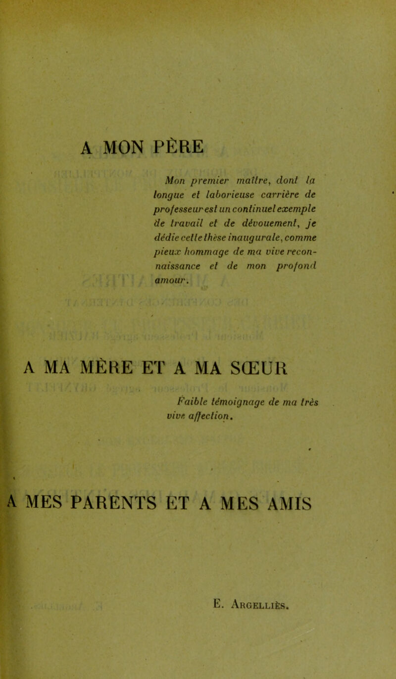 A MON PÈRE Mon premier maître, dont la longue et laborieuse carrière de professeur est un continuel exemple de travail et de dévouement, je dédie celle thèse inaugurale, comme pieux hommage de ma vive recon- naissance el de mon profond amour. A MA MÈRE ET A MA SŒUR Faible témoignage de ma très vive affection. A MES PARENTS ET A MES AMIS