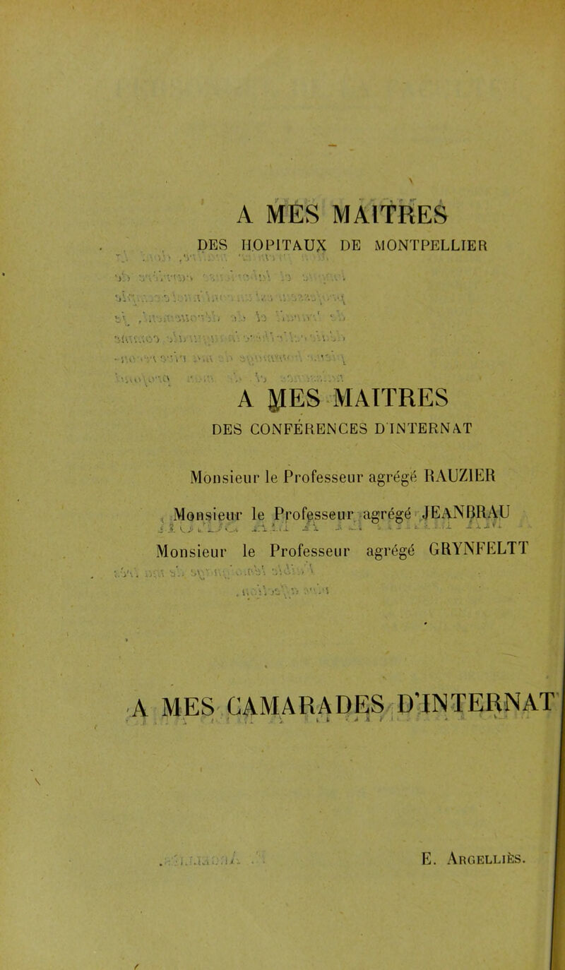 A MES MAITRES DES HOPITAUX DE MONTPELLIER .L! 'V' 'A l i' il U v‘.Vvti)î* AV' * -'5 './• AV. ..•■A l. V A\ a.v. .i. -’.A Vî ‘..I ca c'a. -à •y-Av'i'.A.', v > V’Vl „'.,V ' \ A 5ÆES MAITRES DES CONFÉRENCES D INTERNAT Monsieur le Professeur agrégé RAUZ1ER Monsieur le Professeur agrégé JEaNRRAU ,,..a Ç* 1LF.U ci i ix*h Monsieur le Professeur agrégé GRYNFELT1 ÏVAÎ bY, svat.s\v'c.vVi Ai' .; > •VI » • . nc'iVjc'iv, .''.a MES CAMARADES D'INTERNAT •j * \ { ■ ' f ; [ \ i L • J> & 4 ' ■ * V •