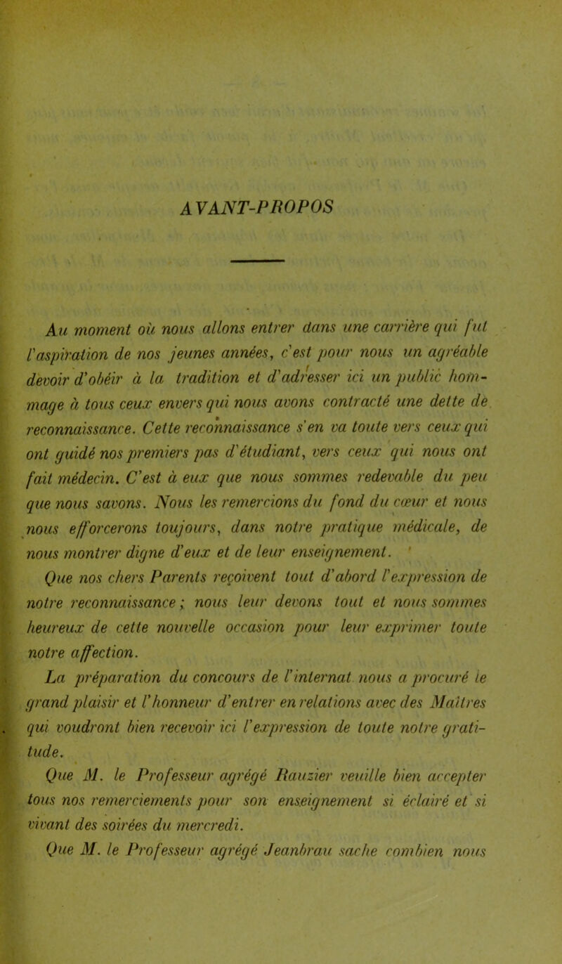 A VANT-PROPOS Au moment ou nous allons entrer dans une carrière qui fut /’aspiration de nos jeunes années, c'est pour nous un agréable devoir d'obéir à la tradition et d'adresser ici un public hom- mage à tous ceux envers qui nous avons contracté une dette de reconnaissance. Cette reconnaissance s'en va toute vers ceux qui ont guidé nos premiers pas d'étudiant, vers ceux qui nous ont fait médecin. C'est à eux que nous sommes redevable du peu que nous savons. Nous les remercions du fond du cœur et nous nous efforcerons toujours, dans notre pratique médicale, de nous montrer digne d'eux et de leur enseignement. ' Que nos chers Parents reçoivent tout d'abord l'expression de notre reconnaissance ; nous leur devons tout et nous sommes heureux de cette nouvelle occasion pour leur exprimer toute notre affection. La préparation du concours de l'internat nous a procuré le grand plaisir et l'honneur d'entrer en relations avec des Maîtres qui voudront bien recevoir ici l'expression de toute notre grati- tude. Que M. le Professeur agrégé Rauzier veuille bien accepter tous nos remerciements pour son enseignement si éclairé et si vivant des soirées du mercredi. Que M. le Professeur agrégé Jeanbrau sache combien nous