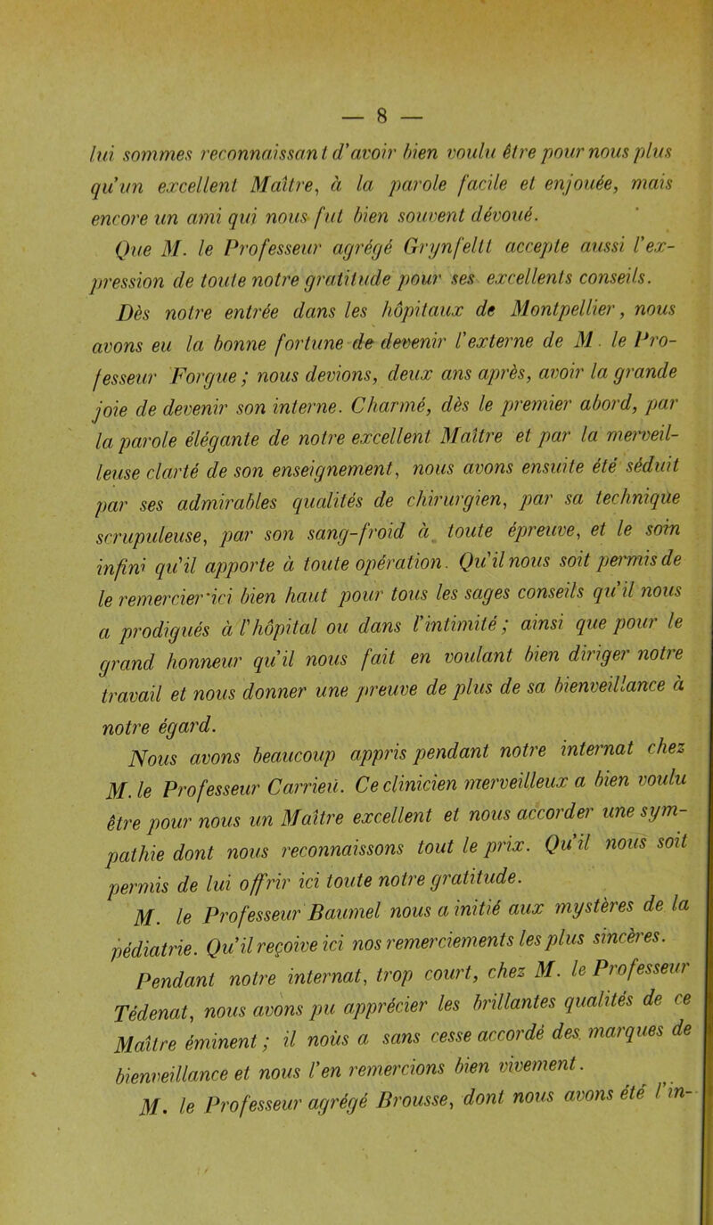 8 — lui sommes reconnaissant d'avoir bien voulu être pour nous plus qu un excellent Maître, à la parole facile et enjouée, mais encore un ami qui nous fut bien souvent dévoué. Que M. le Professeur agrégé Grynfeltt accepte aussi l'ex- pression de toute notre gratitude pour ses excellents conseils. Dès notre entrée dans les hôpitaux de Montpellier, nous avons eu la bonne fortune de devenir l'externe de M. le Pro- fesseur Forgue ; nous devions, deux ans après, avoir la grande joie de devenir son interne. Charmé, dès le premier abord, par la parole élégante de notre excellent Maître et par la merveil- leuse clarté de son enseignement, nous avons ensuite été séduit par ses admirables qualités de chirurgien, par sa technique scrupuleuse, par son sang-froid ci toute épreuve, et le soin infini quil apporte à toute opération. Qu il nous soit permis de le remercier'ici bien haut pour tous les sages conseils qu d nous a prodigués à T hôpital ou dans l'intimité ; ainsi que pour le grand honneur qu'il nous fait en voulant bien diriger notre travail et nous donner une preuve de plus de sa bienveillance à notre égard. Nous avons beaucoup appris pendant notre internat chez M.le Professeur Carrieü. Ce clinicien merveilleux a bien voulu être pour nous un Maître excellent et nous accorder une sym- pathie dont nous reconnaissons tout le prix. Qu il nous soit permis de lui offrir ici toute notre gratitude. M. le Professeur Baumel nous a initié aux mystères de la pédiatrie. Qu il reçoive ici nos remerciements les plus sincères. Pendant notre internat, trop court, chez M. le Professeur Tédenat, nous avons pu apprécier les brillantes qualités de ce Maître éminent ; il nous a sans cesse accordé des. marques de bienveillance et nous l'en remercions bien vivement. M. le Professeur agrégé Brousse, dont nous avons été l'in-