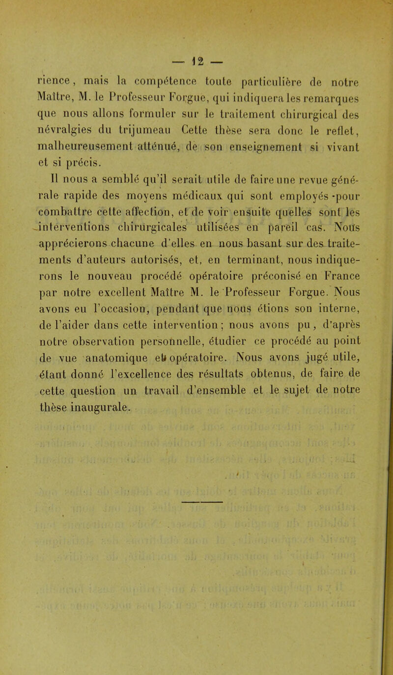 rience, mais la compétence toute particulière de notre Maître, M. le Professeur Foi;gue, qui indiquera les remarques que nous allons formuler sur le traitement chirurgical des névralgies du trijumeau Cette thèse sera donc le reflet, malheureusement atténué, de son enseignement si vivant et si précis. Il nous a semblé qu’il serait utile de faire une revue géné- rale rapide des moyens médicaux qui sont employés -pour combattre cette affection, et de voir ensuite quelles sont les interventions chirurgicales utilisées en pareil cas. Nous apprécierons chacune d’elles en nous basant sur des traite- ments d’auteurs autorisés, et, en terminant, nous indique- rons le nouveau procédé opératoire préconisé en France par notre excellent Maître M. le Professeur Forgue. Nous avons eu l’occasion, pendant que nous étions son interne, de l’aider dans cette intervention; nous avons pu, d’après notre observation personnelle, étudier ce procédé au point de vue anatomique et» opératoire. Nous avons jugé utile, étant donné l’excellence des résultats obtenus, de faire de cette question un travail d’ensemble et le sujet de notre thèse inaugurale.