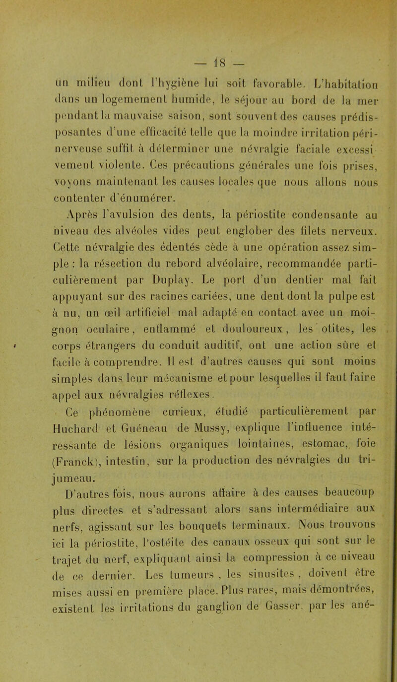 un milieu dont l'hygiène lui soit favorable. L’habitation dans un logemement humide, le séjour au bord de la mer pendant la mauvaise saison, sont souvent des causes prédis- posantes (rime efficacité telle que la moindre irritation péri - nerveuse suffit à déterminer une névralgie faciale excessi vement violente. Ces précautions générales une fois prises, voyons maintenant les causes locales que nous allons nous contenter d'énumérer. Après l’avulsion des dents, la périostite condensante au niveau des alvéoles vides peut englober des filets nerveux. Cette névralgie des édentés cède à une opération assez sim- ple : la résection du rebord alvéolaire, recommandée parti- culièrement par Duplay. Le port d’un dentier mal fait appuyant sur des racines cariées, une dent dont la pulpe est à nu, un œil artificiel mal adapté en contact avec un moi- gnon oculaire, enflammé et douloureux, les otites, les • corps étrangers du conduit auditif, ont une action sûre et facile à comprendre. 11 est d’autres causes qui sont moins simples dans leur mécanisme et pour lesquelles il faut faire appel aux névralgies réflexes. Ce phénomène curieux, étudié particulièrement par Huchard et Guéneau de Mussy, explique l’influence inté- ressante de lésions organiques lointaines, estomac, foie (Franck), intestin, sur la production des névralgies du tri- jumeau. D’autres fois, nous aurons affaire à des causes beaucoup plus directes et s’adressant alors sans intermédiaire aux nerfs, agissant sur les bouquets terminaux. Nous trouvons ici la périostite, l’ostéite des canaux osseux qui sont sur le trajet du nerf, expliquant ainsi la compression à ce niveau de ce dernier. Les fumeurs , les sinusites , doivent être mises aussi en première pièce. Plus rares, mais démontrées, existent les irritations du ganglion de Casser, parles ané-