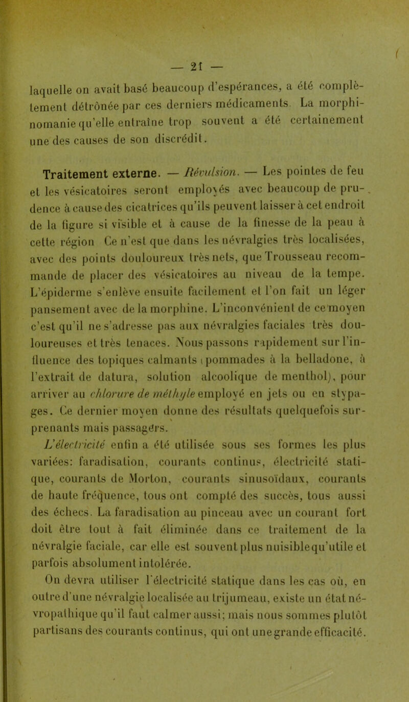 ( laquelle on avait basé beaucoup d’espérances, a été complè- tement détrônée par ces derniers médicaments La morphi- nomanie quelle entraîne trop souvent a été ceilainemenl une des causes de son discrédit. Traitement externe. — Révulsion. — Les pointes de feu et les vésicatoires seront employés avec beaucoup de pru- . dence à cause des cicatrices qu’ils peuvent laisser à cet endroit de la figure si visible et à cause de la finesse de la peau à cette région Ce n’est que dans les névralgies très localisées, avec des points douloureux très nets, que T rousseau recom- mande de placer des vésicatoires au niveau de la tempe. L’épiderme s’enlève ensuite facilement et l’on fait un léger pansement avec de la morphine. L'inconvénient de ce moyen c’est qu’il ne s’adresse pas aux névralgies faciales très dou- loureuses et très tenaces. Nous passons rapidement sur l’in- fluence des topiques calmants i pommades à la belladone, à l’extrait de datura, solution alcoolique de menthol), pour arriver au chlorure de méthyle employé en jets ou en stypa- ges. Ce dernier moyen donne des résultats quelquefois sur- % prenants mais passagers. L’électricité enfin a été utilisée sous ses formes les plus variées: faradisation, courants continus, électricité stati- que, courants de Morton, courants sinusoïdaux, courants de haute fréquence, tous ont compté des succès, tous aussi des échecs. La faradisation au pinceau avec un courant fort doit être tout à fait éliminée dans ce traitement de la névralgie faciale, car elle est souvent plus nuisiblequ’utile et parfois absolument intolérée. On devra utiliser l'électricité statique dans les cas où, en outre d’une névralgie localisée au tri jumeau, existe un état né- vropathique qu'il faut calmer aussi; mais nous sommes plutôt partisans des courants continus, qui ont une grande efficacité. i