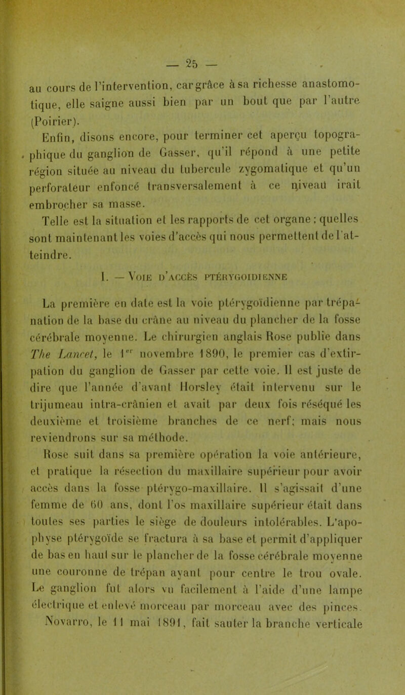 au cours de l’intervention, car grâce àsa richesse anastomo- tique, elle saigne aussi bien par un bout que par l’autre (Poirier). Enfin, disons encore, pour terminer cet aperçu topogra- . phique du ganglion de Gasser, qu’il répond à une petite région située au niveau du tubercule zygomatique et qu’un perforateur enfoncé transversalement à ce iyveaü irait embrocher sa masse. Telle est la situation et les rapports de cet organe ; quelles sont maintenant les voies d'accès qui nous permettent de l'at- teindre. 1. — Voie d’accès ptérygoidienne La première eu date est la voie ptérygoidienne par trépa- nation de la base du crâne au niveau du plancher de la fosse cérébrale moyenne. Le chirurgien anglais Rose publie dans The Lancet, le 1er novembre 1890, le premier cas d'extir- pation du ganglion de Gasser par cette voie. 11 est juste de dire que l’année d’avant Horsley était intervenu sur le trijumeau intra-crânien et avait par deux fois réséqué les deuxième et troisième branches de ce nerf; mais nous reviendrons sur sa méthode. Rose suit dans sa première opération la voie antérieure, et pratique la résection du maxillaire supérieur pour avoir accès dans la fosse ptérygo-maxillaire. 11 s’agissait d’une femme de 60 ans, dont l’os maxillaire supérieur était dans toutes ses parties le siège de douleurs intolérables. L’apo- physe ptérygoïde se fractura à sa hase et permit d’appliquer de bas en haut sur le plancher de la fosse cérébrale movenne une couronne de trépan ayant pour centre le trou ovale. Le ganglion lut alors vu facilement à l’aide d’une lampe électrique et enlevé morceau par morceau avec des pinces. rsovarro, le II mai 1891, fait sauter la branche verticale