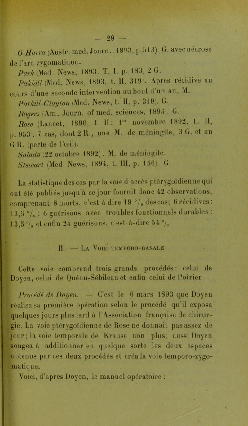 O'Harra (Austr. med. Journ., 18U3, P-513) G. avec nécrose de l’arc zygomatique. Par/c (Med News, 1893. T. I, p. 183; 2 G. Pakhill (Med. News, 1893, t. 11, 319 . Après récidive au cours d’une seconde intervention au bout d’un an, M. Parkill-Cloyton \Med. News, t. Il, p. 319). G. Bogers (Am. Journ. of med. sciences, 1893). G. Pose (Lancet, 1890, t 11; 1er novembre 1892, t. 11, p. 953 . 7 cas, dont 2 R., une M. de méningite, 3 G. et un G R. (perte de l’œil). Salado (22 octobre 1892). M. de méningite. Stewart (Med News, 1894, t. 111, p. 156). G. La statistique des cas par la voie d accès ptérygoïdienne qui ont été publiés jusqu’à ce jour fournit donc 42 observations, comprenant: 8 morts, c’est adiré 19 % des cas; 6 récidives: 13,5 °/0 ; 6 guérisons avec troubles fonctionnels durables : 13,5 7c et enfin 24 guérisons, c’est à-dire 54 °/0 11. — La Voie temporo-basale Cette voie comprend trois grands procédés: celui de Doyen, celui de Quénu-Sébileau et enlin celui de Poirier. Procédé de Doyen. — C’est le 6 mars 1893 que Doyen réalisa sa première opération selon le procédé qu’il exposa quelques jours plus tard à l’Association française de chirur- gie. La voie ptérygoïdienne de Rose ne donnait pas assez de jour ; la voie temporale de Krause non plus; aussi Doyen songea à additionner en quelque sorte les deux espaces obtenus par ces deux procédés et créa la voie temporo-zygo- matique. Voici, d’après Doyen, le manuel opératoire :