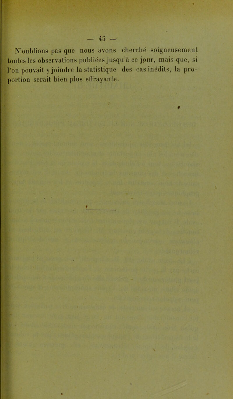 * — 45 — N’oublions pas que nous avons cherché soigneusement toutes les observations publiées jusqu’à ce jour, mais que, si l’on pouvait y joindre la statistique des cas inédits, la pro- portion serait bien plus effrayante. f / «