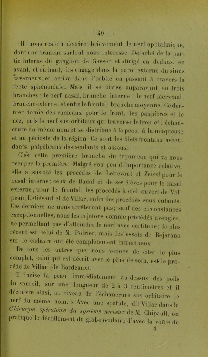 Il nous reste à décrire brièvement le nerf ophtalmique, dont une branche surtout nous intéresse Détaché de la par- tie interne du ganglion de Casser et .dirigé en dedans, en avant, et en haut, il s'engage dans la paroi externe du sinus caverneux ,et arrive dans l’orbite en passant à travers la fente sphénoïdale. Mais il se divise auparavant en trois branches: le nerf nasal, branche interne; le nerf lacrymal, brancheexterne, etenfin le frontal, branche moyenne. Ce der- nier donne des rameaux pour le front, les paupières et le nez, puis le nerf sus-orbitaire qui traverse le trou et l’échan- crure du même nom et se distribue à la peau, à la muqueuse et au périoste de la région Ce sont les filets frontaux ascen. danls, palpébraux descendants et osseux. C’est cette première branche du trijumeau qui va nous occuper la première. Malgré son peu d’importance relative, elle a suscité les procédés de Letievant et Zeissl pour le nasal interne; ceux de Badal et de ses élèves pour le nasal externe; pour le frontal, les procédés à ciel ouvert de Vel- peau, Letié\ant et de \ illar, enfin des procédés sous-cutanés Ces derniers ne nous arrêteront pas; sauf des circonstances exceptionnelles, nous les rejetons comme procédés aveugles, ne permettant pas d’atteindre le nerf avec certitude; le plus récent est celui de M. Poirier, mais les essais de Bejarano sur le cadavre ont été complètement infructueux. De tous les autres que nous venons de citer, le plus complet, celui qui est décrit avec le plus de soin, est le pro- cédé de Villar (de Bordeaux). 11 incise la peau immédiatement au-dessus des poils du sourcil, sur une longueur de 2 à 3 centimètres et il découvre ainsi, au niveau de l’échancrure sus-orbitaire, le nerf du même nom. ,, Avec une spatule, dit Villar dans la Chirurgie opératoire du système nerveux de M. Chipault on pratique le décollement du globe oculaire d’avec la voûté de 4