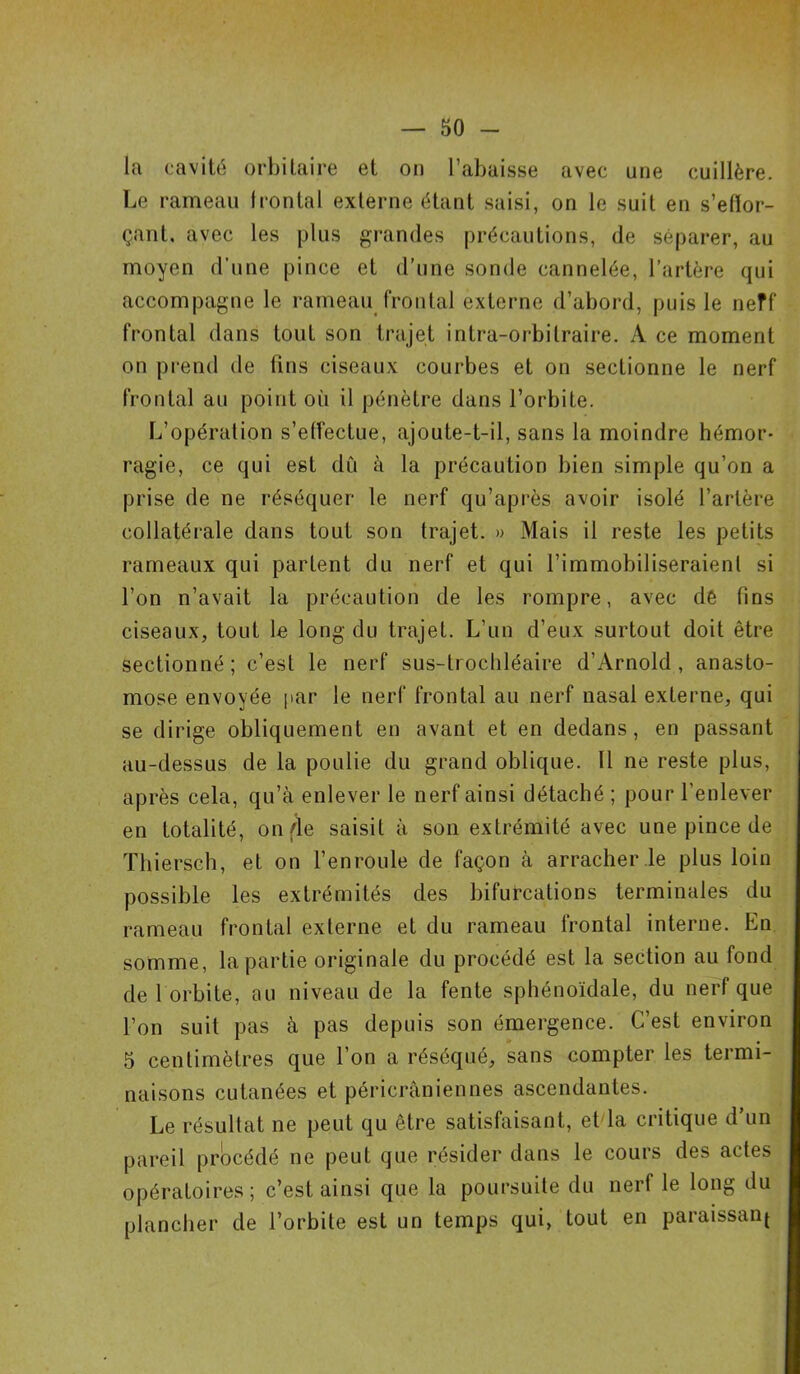 la cavité orbitaire et on l’abaisse avec une cuillère. Le rameau 1 contai externe étant saisi, on le suit en s'effor- çant, avec les plus grandes précautions, de séparer, au moyen d’une pince et d’une sonde cannelée, l’artère qui accompagne le rameau frontal externe d’abord, puis le neff frontal dans tout son trajet intra-orbitraire. A ce moment on prend de fins ciseaux courbes et on sectionne le nerf frontal au point oii il pénètre dans l’orbite. L’opération s’effectue, ajoute-t-il, sans la moindre hémor- ragie, ce qui est dû à la précaution bien simple qu’on a prise de ne réséquer le nerf qu’après avoir isolé l’artère collatérale dans tout son trajet. » Mais il reste les petits rameaux qui partent du nerf et qui l’immobiliseraient si l’on n’avait la précaution de les rompre, avec dé fins ciseaux, tout le long du trajet. L’un d’eux surtout doit être sectionné; c’est le nerf sus-tiochléaire d’Arnold, anasto- mose envoyée par le nerf frontal au nerf nasal externe, qui se dirige obliquement en avant et en dedans, en passant au-dessus de la poulie du grand oblique. U ne reste plus, après cela, qu’à enlever le nerf ainsi détaché ; pour l’enlever en totalité, on fie saisit à son extrémité avec une pince de Thiersch, et on l’enroule de façon à arracher le plus loin possible les extrémités des bifurcations terminales du rameau frontal externe et du rameau frontal interne. En somme, la partie originale du procédé est la section au fond de 1 orbite, au niveau de la fente sphénoïdale, du nerf que l’on suit pas à pas depuis son émergence. C’est environ 5 centimètres que l’on a réséqué, sans compter les termi- naisons cutanées et péricràniennes ascendantes. Le résultat ne peut qu être satisfaisant, et la critique d’un pareil procédé ne peut que résider dans le cours des actes opératoires; c’est ainsi que la poursuite du nerf le long du plancher de l’orbite est un temps qui, tout en paraissant