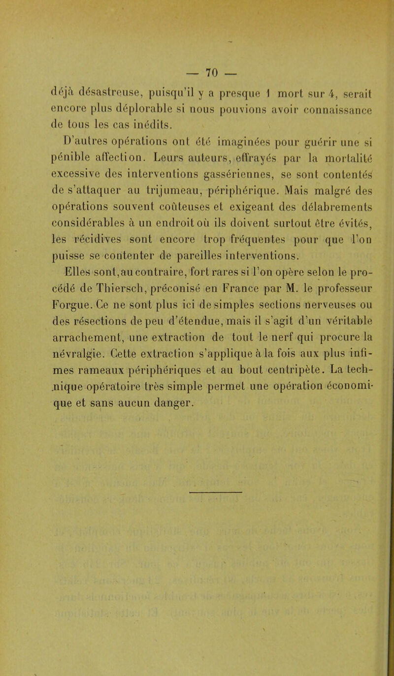 déjà désastreuse, puisqu’il y a presque 1 mort sur 4, serait encore plus déplorable si nous pouvions avoir connaissance de tous les cas inédits. D’autres opérations ont été imaginées pour guérir une si pénible affection. Leurs auteurs, effrayés par la mortalité excessive des interventions gassériennes, se sont contentés de s’attaquer au trijumeau, périphérique. Mais malgré des opérations souvent coûteuses et exigeant des délabrements considérables à un endroit oii ils doivent surtout être évités, les récidives sont encore trop fréquentes pour que l’on puisse se contenter de pareilles interventions. Elles sont,au contraire, fort rares si l’on opère selon le pro- cédé de Thiersch, préconisé en France par M. le professeur Forgue. Ce ne sont plus ici de simples sections nerveuses ou des résections de peu d’étendue, mais il s’agit d’un véritable arrachement, une extraction de tout le nerf qui procure la névralgie. Cette extraction s’applique à la fois aux plus infi- mes rameaux périphériques et au bout centripète. La lech- .nique opératoire très simple permet une opération économi- que et sans aucun danger.