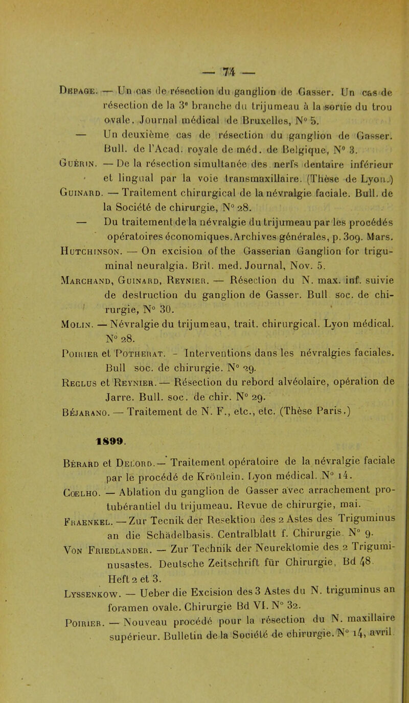 Dkpage. — Un,cas île résection du ganglion de Casser. Un cas de résection de la 3e branche du trijumeau à la sortie du trou ovale. Journal médical de Bruxelles, N° 5. — Un deuxième cas de résection du ganglion de Casser. Bull, de l’Acad. royale de méd. de Belgique, N° 3. Guérin. — De la résection simultanée des nerfs dentaire inférieur et lingual par la voie transmaxillaire. (Thèse de Lyon.) Guinard. —Traitement chirurgical de la névralgie faciale. Bull, de la Société de chirurgie, N° 28. — Du traitement de la névralgie du trijumeau par les procédés opératoires économiques. Archives générales, p.309. Mars. Hutchinson. — On excision oflhe Gasserian Ganglion for trigu- minal neuralgia. Brit. med. Journal, Nov. 5. Marchand, Guinard, Reynier. — Résection du N. max. inf. suivie de destruction du ganglion de Gasser. Bull soc. de chi- rurgie, N° 30. Molin. —Névralgie du trijumeau, trait, chirurgical. Lyon médical. N0 28. Poirier et Pothemat. - Interventions dans les névralgies faciales. Bull soc. de chirurgie. N° 29. Reclus et Reynier.— Résection du rebord alvéolaire, opération de Jarre. Bull. soc. de chir. N° 29. Béjarano. — Traitement de N. F., etc., etc. (Thèse Paris.) 1899. Bérard et Delord.—' Traitement opératoire de la névralgie faciale par le procédé de Krônlein. Lyon médical. N° i4. Coelho. — Ablation du ganglion de Gasser avec arrachement pro- tubérantiel du trijumeau. Revue de chirurgie, mai. Fraenkel.—Zur Tecnikder Resektion des2Astes des Triguminus an die Schàdelbasis. Centralblalt f. Chirurgie N° 9. Von Friedlander. — Zur Teehnik der Neureklomie des 2 Trigumi- nusastes. Deutsche Zeitschrift für Chirurgie, Bd 48 Heft 2 et 3. Lyssenkow. — Ueber die Excision des 3 Astes du N. triguminus an foramen ovale. Chirurgie Bd VI. N 32. Poirier. — Nouveau procédé pour la résection du N. maxillaire supérieur. Bulletin de la Société de chirurgie. N° 14> avr*l