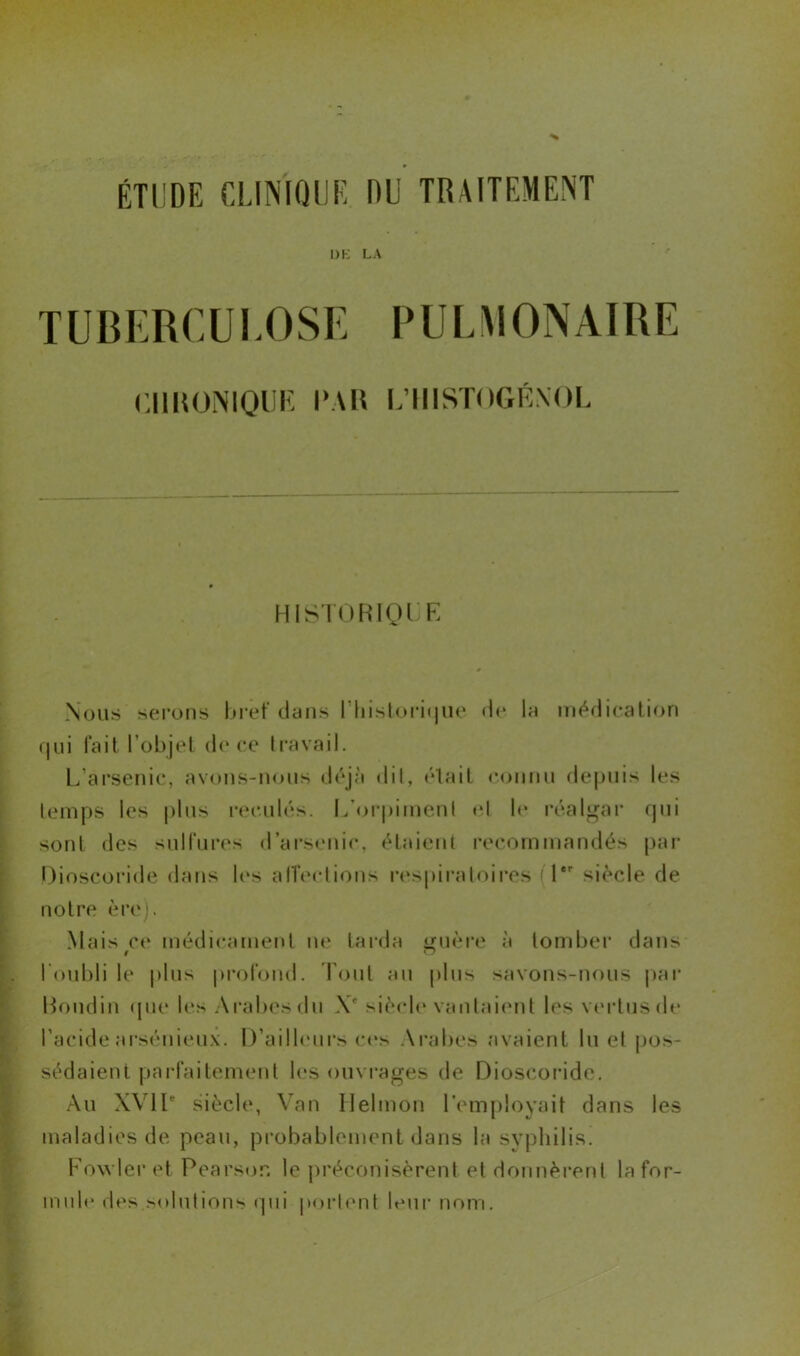 1)K LA TUBERCULOSE PULMONAIRE CHRONIQUE PAR L’HISTOGÉXOL HISTÜRIQl E Nous serons bref dans l'historique de la médication qui fait l’objet de ce travail. L arsenic, avons-nous déjà dit, était connu depuis les temps les plus reculés. L'orpiment el le réalgar qui sont des sulfures d’arsenic, étaient recommandés par Dioscoride dans les alîections respiratoires (1er siècle de notre ère). Mais ce médicament ne tarda guère à tomber dans l’oubli le plus profond. Pont an plus savons-nous par Boudin que les Arabes du Xe siècle vantaient les vertusde l’acide arsénieux. D’ailleurs ces Arabes avaient lu et pos- sédaient parfaitement les ouvrages de Dioscoride. Au XVIIe siècle, Van Helmon l’employait dans les maladies de peau, probablement dans la syphilis. Fowleret Pearsor. le préconisèrent et donnèrent Infor- mulé des solutions qui portent leur nom.