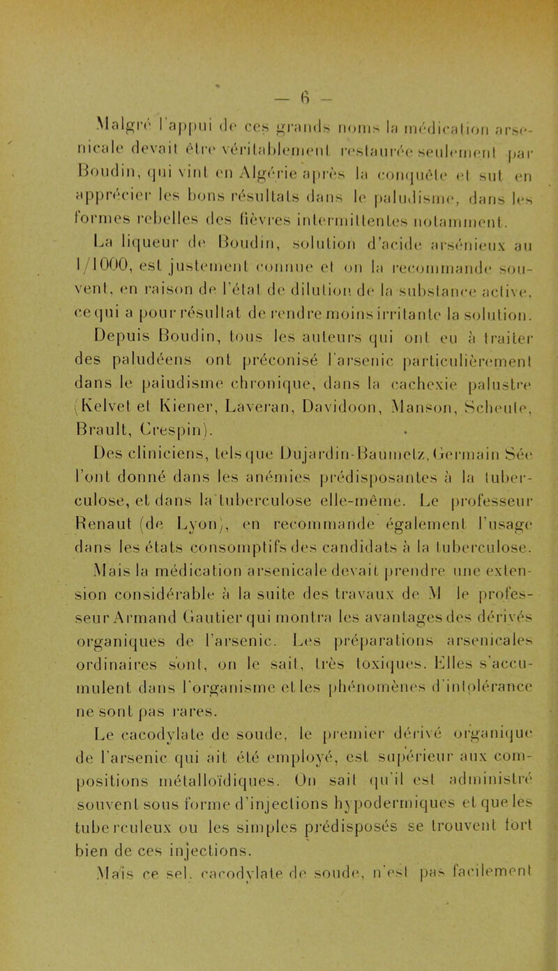 Maigre I appui de ces grands noms la médication arse- nicale devait être véritablement restaurée seulement par Boudin, cjui vint en Algérie après la conquête et sut en apprécier les bons résultats dans le paludisme, dans les formes rebelles des lièvres intermittentes notamment. La liqueur de Boudin, solution d’acide arsénieux au 1/1000, est justement connue et on la recommande sou- vent, en raison de l’étal de dilution de la substance active, ce qui a pour résultat de rendre moins irritante la solution. Depuis Boudin, tous les auteurs qui ont eu à traiter des paludéens ont préconisé l'arsenic particulièrement dans le paludisme chronique, dans la cachexie palustre iKelvetel Kiener, Laveran, Davidoon, Manson, Scheule, Brault, Crespin). Des cliniciens, tels que Dujardin-Baumelz, Germain Sée l’ont donné dans les anémies prédisposantes à la tuber- culose, et dans la tuberculose elle-même. Le professeur Renaut (de Lyon), en recommande également l’usage dans les états consomptifs des candidats à la tuberculose. Mais la médication arsenicale devait prendre une exten- sion considérable à la suite des travaux de M le profes- seur Armand Gautier qui montra les avanlagesdes dérivés organiques de l’arsenic. Les préparations arsenicales ordinaires sont, on le sait, très toxiques. Elles s’accu- mulent dans l'organisme et les phénomènes d intolérance ne sont pas rares. Le cacodylate de soude, le premier dérivé organique de l’arsenic qui ait été employé, est supérieur aux com- positions métalloïdiques. On sait qu il est administré souvent sous forme d’injections hypodermiques et que les tuberculeux ou les simples prédisposés se trouvent tort bien de ces injections. Mais ce sel. cacodylate de soude, n est pas facilement