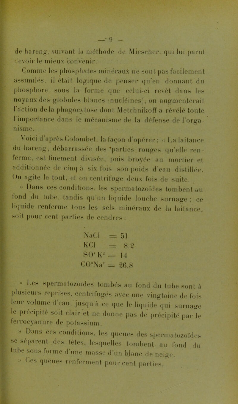 • mm- 31 m de hareng, suivant la méthode de Miescher. qui lui parut devoir le mieux convertir. Comme les phosphates minéraux ne sont pas facilement assimilés, il était logique de penser qu'en donnant du phosphore sous la forme que celui-ci revêt dans les noyaux des globules blancs nucléiues , on augmenterait I action delà phagocytose dont Melclmikoff a révélé toute nisine. \ oici d après Côlombet, la façon d opérer ; « La laitance du hareng, debarrassée des ‘parties rouges qu'elle ren- ferme, est finement divisée, puis broyée au mortier et additionnée de cinq a six lois son poids d eau distillée. On agite le tout, et on centrifuge deux fois de suite. *> Dans ces conditions, les spermatozoïdes tombent au l°nd du tube, tandis qu’un liquide louche surnage; ce liquide renferme tous les sels minéraux de la laitance, soit pour cent parties de cendres: Na Cl = 51 K Cl = 8.2 SO4 K4 = 14 CO*Na* = 26.8 >» Les spermatozoïdes tombés au fond du tube sont à plusieurs reprises, centrifugés avec une vingtaine de fois leur volume d eau, jusqu'à ce que le liquide qui surnage le précipité soit clair et ne donne pas de précipité par le ferrocyanure de potassium. » Dans ces conditions. Ins queues des spermatozoïdes se séparent des tètes, lesquelles tombent au fond du tube sous forme d'une masse d’un blanc de neige. » Des queues renferment pourcent parties.