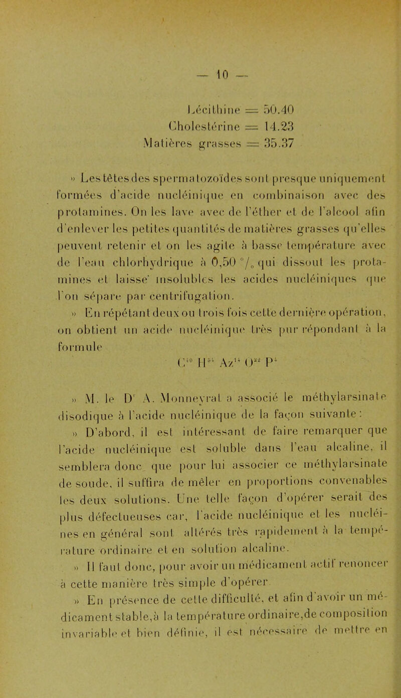 I — 10 — Lécithine = 50.40 Cholestérine = 14.23 Matières grasses = 35.37 » Lestêtesdes spermatozoïdes sont presque uniquement formées d’acide nucléinique en combinaison avec des prolamines. On les lave avec de l’éther et de l’alcool afin d’enlever les petites quantités de matières grasses qu’elles peuvent retenir et on les agite à basse température avec de l’eau chlorhydrique à 0,50 °/„ qui dissout les prota- mines et laisse' insolubles les acides nucléiniques (pie l’on sépare par centrifugation. » En répétant deux ou trois fois cette dernière opération, on obtient un acide nucléinique très pur répondant à la form ule C'° U5V Azu 0“ P* » M. le Dr A. Mon ne vrai a associé le méthylarsinate. disodique à l’acide nucléinique de la façon suivante: »> D’abord, il est intéressant de faire remarquer que l’acide nucléinique est soluble dans 1 eau alcaline, il semblera donc que pour lui associer ce méthylarsinate de soude, il suffira de mêler en proportions convenables les deux solutions. Une telle façon d’opérer serait des plus défectueuses car, l’acide nucléinique et les nucléi- nes en général sont altérés très rapidement a la tempé- rature ordinaire et en solution alcaline. » Il faut doue, pour avoir un médicament actil renoncei à cette manière très simple d opérer » En présence de cette difficulté, et afin d avoir un mé- dicament stable,à la température ordinaire,de composition invariable et bien définie, il est nécessaire de mettre en