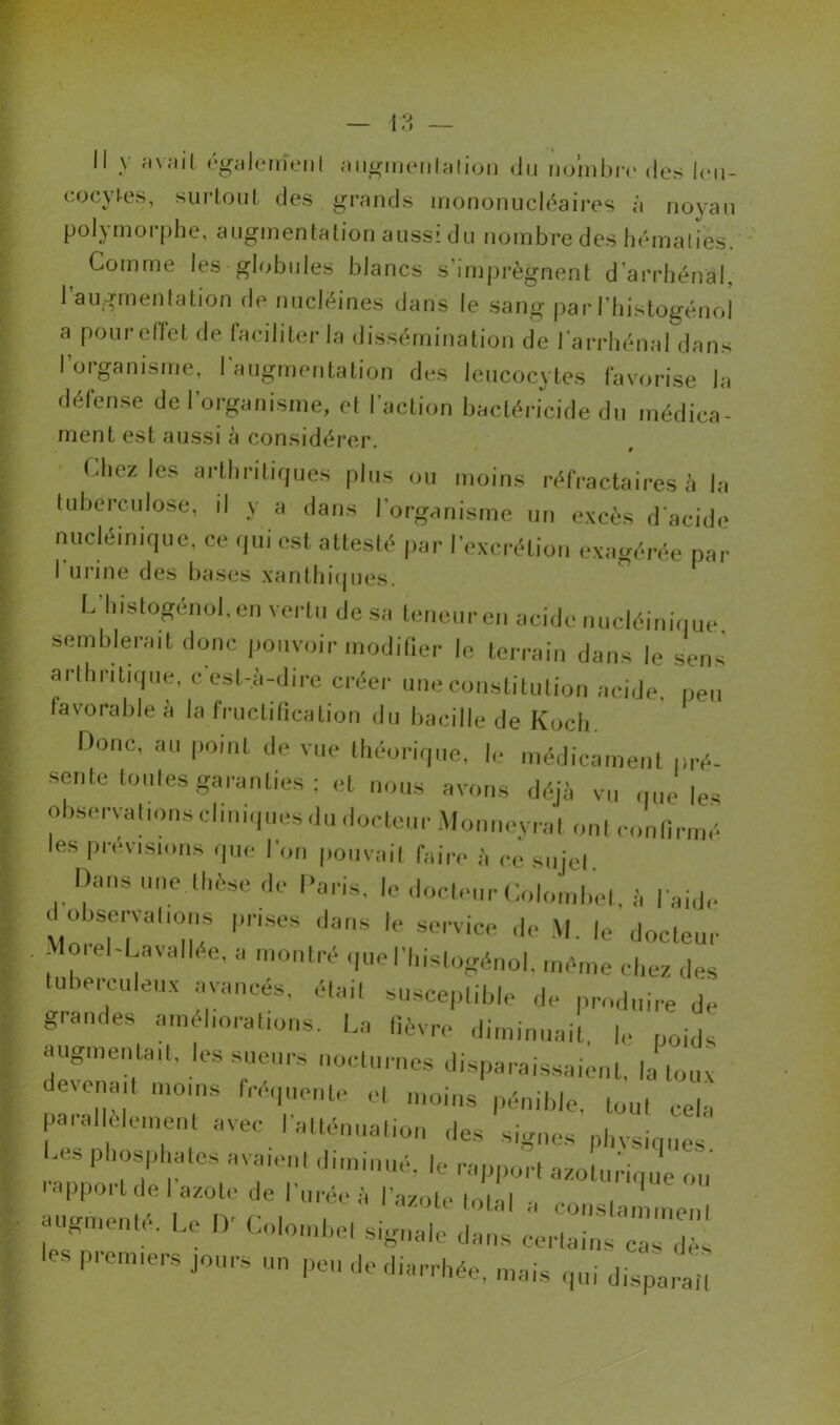 Il y avait également augmentation «Ju nombre des leu- cocytes, surtout des grands mononucléaires à noyau polymorphe, augmentation aussi du nombre des hématies. Comme les globules blancs s’imprègnent d'arrhénal, l’augmentation de nuclëines dans le sang par J’histogénol a pour effet de faciliter la dissémination de larrhénal dans I organisme, I augmentation des leucocytes favorise la défense de l’organisme, et l’action bactéricide du médica- ment est aussi à considérer. Chez les arthritiques plus ou moins réfractaires à la tuberculose, il y a dans I organisme un excès d’acide nucléinique, ce qui est attesté par l’excrétion exagérée par I urine des bases xanthiques. L'Iiistogénol. en vertu de su teneur en acide nucléinique semblerait donc pouvoir modifier le terrain dans le sens arlhnt.que, c'est-à-dire créer une constitution acide, peu favorable à la fructification du bacille de Koch. Donc, au point de vue théorique, le médicament pré- sente toutes garanties ; et nous avons déjà vu que les observations cliniques du docteur Monneyrat ont confirmé les prévisions que I on pouvait faire à ce sujet. Dans une thèse de Paris, le docteur Colombe!, à l aide ^observations prises dans le service de M. le docteur Morel-Lavallée, a montré quefhislogénol, même chez des tuberculeux avancés, étail susceptible de produire de grandes améliorations. La fièvre diminuait, le poids augmentait, les sueurs nocturnes disparaissaient, la toux deienait moins fréquente et moins pénible, tout cela parallèle,ne,„ avec l'atténuation des signes pbvsiqnes ph‘7h;ates avaiei,t dim|aué, le rapport aJturique ou a3e»ï uSr!'UTb '’aZOtet0tal  conslamme„l 7 ' ■ Doiombel signale dans certains cas dès premiers jours un peu de diarrhée, mais qui disparaît