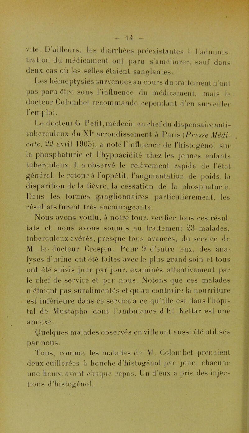vite. D'ailleurs, les diarrhées préexistantes à l’mJininis» tration du médicament uni paru s’améliorer, sauf* dans deux cas où les selles étaient sanglantes. Les hémoptysies survenues au cours du traitement n’ont pas paru être sous l'influence du médicament, mais le docteur Colombol recommande cependant, d’en surveiller l’emploi. Le docteur G. Petit, médecin en chef du dispensaireanti- tubereuleux du XL arrondissement à Paris [Presse Médi- cale, 22 avril 1905), a noté l'influence de l’histogénol sur la phosphaturie et l’hypoacidité chez les jeunes enfants tuberculeux. Il a observé le relèvement rapide de l’état général, le retour à l’appétit, l’augmentation de poids, la disparition de la lièvre, la cessation de la phosphaturie. Dans les formes ganglionnaires particulièrement, les résultats furent très encourageants. Nous avons voulu, à notre tour, vérifier tous ces résul tais et nous avons soumis au traitement 23 malades, tuberculeux avérés, presque tous avancés, du service de M. le- docteur Crespin. Pour 9 d’entre eux, des ana- lyses d’urine ont été faites avec le plus grand soin et tous ont été suivis jour par jour, examinés attentivement par le chef de service et par nous. Notons que ces malades n’étaient pas suralimentés et qu'au contraire la nourriture est inférieure dans ce service à ce qu’elle est dans l’hôpi- tal de Mustapha dont l'ambulance d’EI Kettar est une annexe. Quelques malades observés en ville ont aussi été utilisés par nous. Tous, comme les malades de M. Colombet prenaient deux cuillerées à bouche d’histogénol par jour, chacune une heure avant chaque repas. Un d’eux a pris des injec- tions d’histogénol.