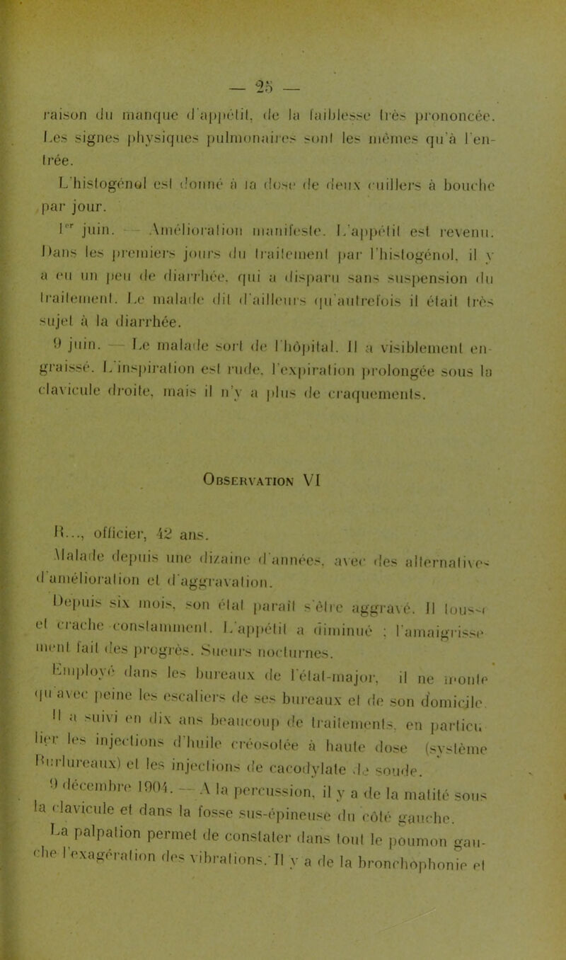 raison du manque d'appétit, de la faiblesse très prononcée. Les signes physiques pulmonaires sont les mêmes qu’à l’en- trée. L histogénol est donné à la dose de deux cuillers à bouche par jour. Ir juin. Améliorai ion manifeste. L’appétit est revenu. Dans les premiers jours du traitement par 1 hislogénol. il v a eu un peu de diarrhée, qui a disparu sans suspension du traitement. Le malade dit d'ailleurs qu autrefois il était très sujet à la diarrhée. j'*in. Le malade sort de I hôpital. Il a visiblement en- graissé. L inspiration est rude, l’expiration prolongée sous la clavicule droite, mais il n’y a plus de craquements. Observation VI IL.., officiel*, 42 ans. Malade depuis une dizaine d'années, avec des alternative- d amélioration et d'aggravation. Depuis six mois, son étal parait s'être aggravé. Il lous-i et uache constamment. L appétit a diminué : l'amaigrisse ment lait des progrès. Sueurs nocturnes. Lmployé dans les bureaux de l'état-major, il ne monte qu'avec peine les escaliers de ses bureaux et de son domicile. 11 a smvi <>M ,,ix ans beaucoup de traitements, en partiel, lier les injections d’huile créosotée à haute dose (système Lcrlureaux) et les injections de cacodylate de soude. ■> decemhiv 1904. — A la percussion, il y a de la matité sous la clavicule et dans la fosse sus-épineuse du côté gauche. La palpation permet de constater dans tout le poumon gau- ehe l’exagération des vibrations. Il y a de la bronchophonie et