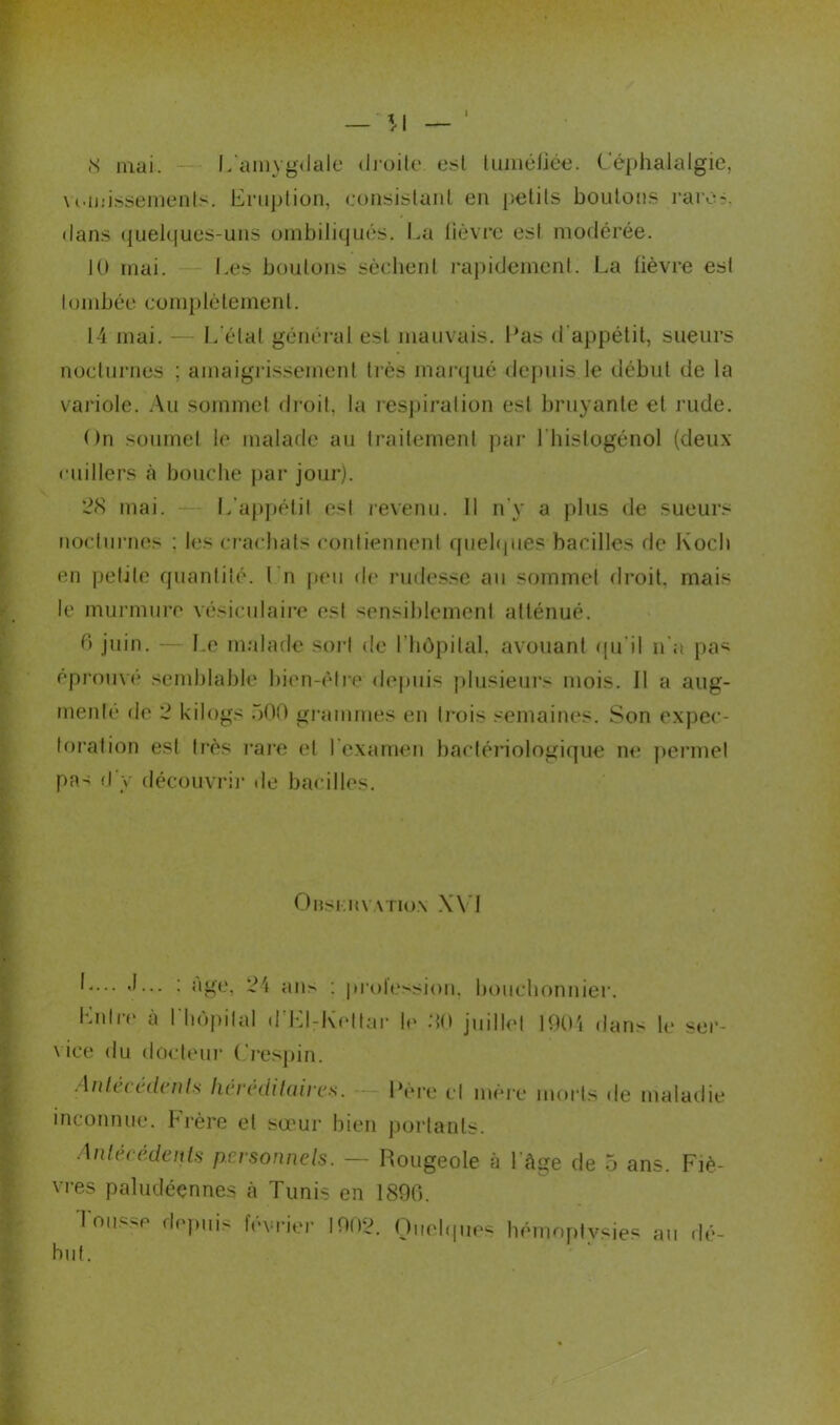 8 niai. — L'amygdale droite est tuméliée. Céphalalgie, \mnissements. Eruption, consistant en petits boutons rare?, dans quelques-uns ombiliqués. Lu lièvre est modérée. 10 mai. Les boulons sèchent rapidement. La fièvre est tombée complètement. 14 mai. — L état général est mauvais. Las d'appétit, sueurs nocturnes ; amaigrissement très marqué depuis.le début de la variole. Au sommet droit, la respiration est bruyante et rude. On soumet le malade au traitement par l'histogénol (deux cuillers à bouche par jour). 28 mai. L’appétit est revenu. Il n'y a plus de sueurs nocturnes : les crachats contiennent quelques bacilles de Koch en petite quantité. I n peu de rudesse au sommet droit, mais le murmure vésiculaire est sensiblement atténué. 6 juin. — Le malade sort de l'hôpital, avouant qu'il n'a pas éprouvé semblable bien-être depuis plusieurs mois. Il a aug- mente de 2 kilogs 500 grammes en trois semaines. Son expec- toration est très rare et l'examen bactériologique ne permet pas d'y découvrir de bacilles. Onsi-:nv.\Tio\ XVI L... J... : âge. 2'» an> : prolession. bouchonnier. Entre à l'hôpital d’El-Kettar le 80 juillet 1904 dans le ser- vice du docteur Crespin. Antécédents héréditaires. inconnue. Frère et sœur bien Antécédents personnels. — Lere et mère morts de maladie portants. Rougeole à 1 âge de 5 ans. Fiè- vres paludéennes à Tunis en 1890. 1 misse depuis février 1902. Quelques hémoptysies au dé- but.