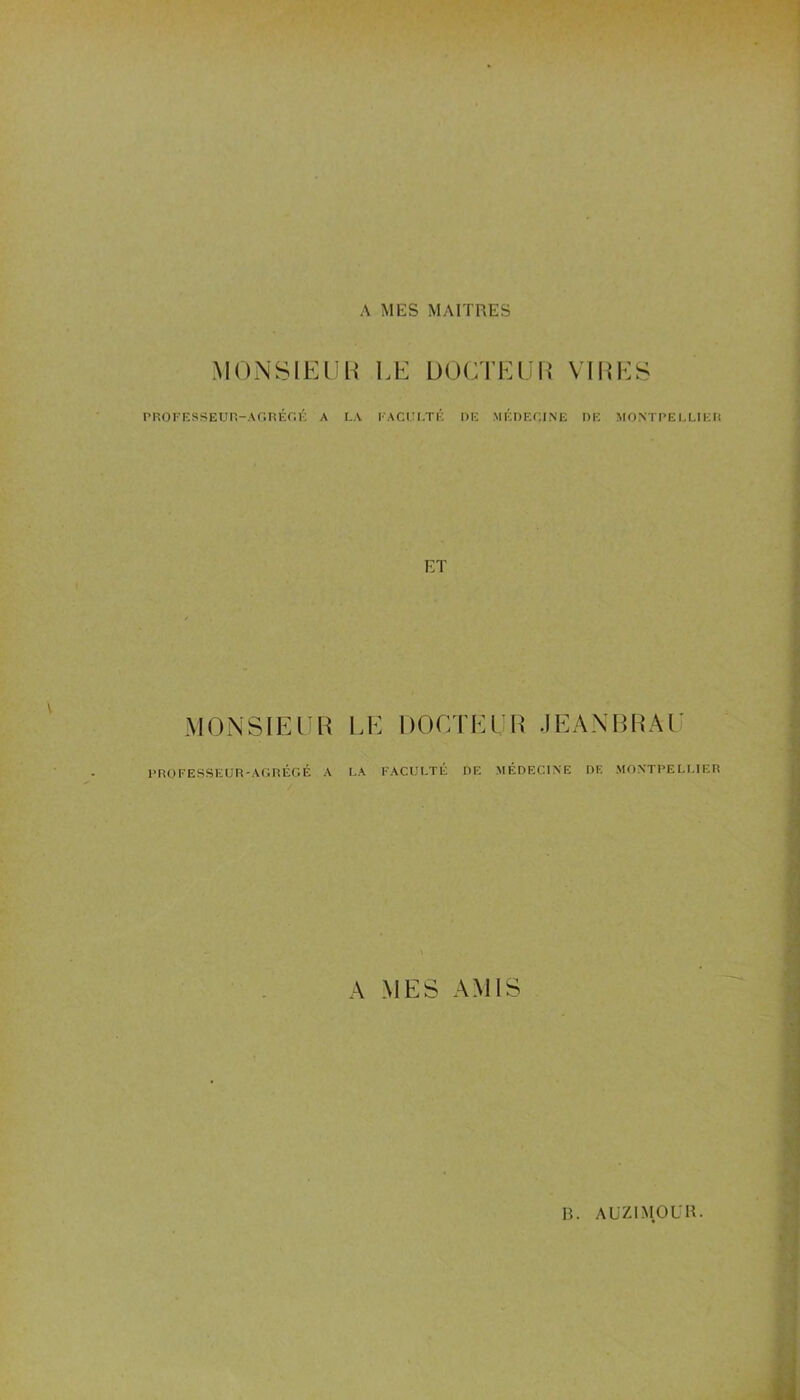 A MES MAITRES MONSIEUR LE DOCTEUR VIRES PROFESSEUR-AGREGE A LA FACULTE DE MEDECINE DE MONTPELLIER ET MONSIEUR LE DOCTEUR JEANBRAU PROFESSEUR-AGRÉGÉ A LA FACULTÉ DE MÉDECINE DE MONTPELLIER A MES AMIS