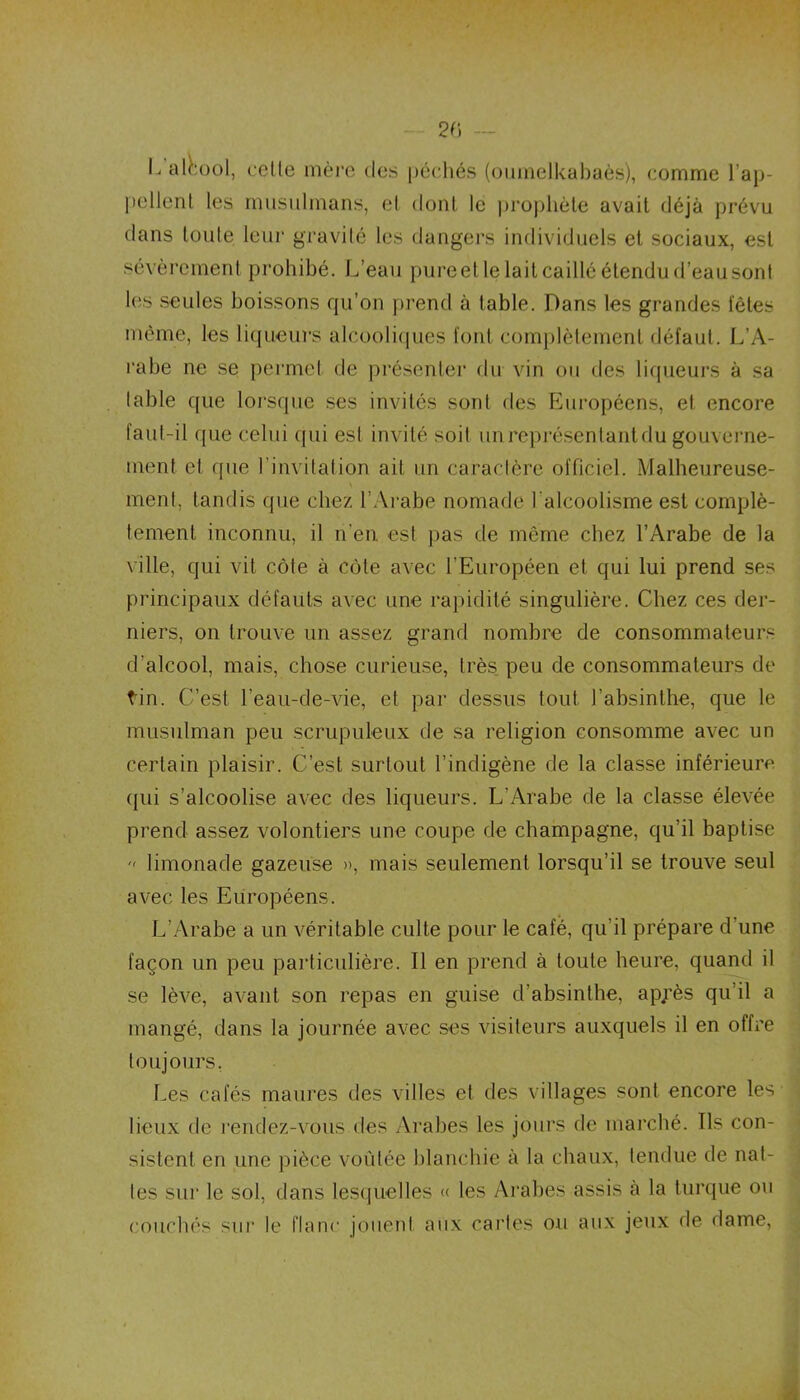 20 L alcool, celle mère des péchés (oumelkabaès), comme l’ap- pellent les musulmans, et dont le prophète avait déjà prévu dans loule leur gravité les dangers individuels et sociaux, est sévèrement prohibé. L’eau pure et le lait caillé étendu d’eau sont les seules boissons qu’on prend à table. Dans les grandes fêtes même, les liqueurs alcooliques font complètement défaut. L’A- rabe ne se permet de présenter du vin on des liqueurs à sa table que lorsque ses invités sont des Européens, et encore faut-il que celui qui est invité soit unrcprésentantdu gouverne- ment et (pie l’invitation ait un caractère officiel. Malheureuse- ment, tandis que chez l’Arabe nomade l'alcoolisme est complè- tement inconnu, il n’en est pas de même chez l’Arabe de la ville, qui vit côte à côte avec l'Européen et qui lui prend ses principaux défauts avec une rapidité singulière. Chez ces der- niers, on trouve un assez grand nombre de consommateurs d’alcool, mais, chose curieuse, très peu de consommateurs de tin. C’est l’eau-de-vie, et par dessus tout l’absinthe, que le musulman peu scrupuleux de sa religion consomme avec un certain plaisir. C’est surtout l’indigène de la classe inférieure qui s’alcoolise avec des liqueurs. L’Arabe de la classe élevée prend assez volontiers une coupe de champagne, qu’il baptise  limonade gazeuse », mais seulement lorsqu’il se trouve seul avec les Européens. L’Arabe a un véritable culte pour le café, qu’il prépare d’une façon un peu particulière. Il en prend à toute heure, quand il se lève, avant son repas en guise d’absinthe, ap;’ès qu’il a mangé, dans la journée avec ses visiteurs auxquels il en offre toujours. Les cafés maures des villes et des villages sont encore les lieux de rendez-vous des Arabes les jours de marché. Ils con- sistent en une pièce voûtée blanchie à la chaux, tendue de nat- tes sur le sol, dans lesquelles « les Arabes assis à la turque ou couchés sur le flanc jouent aux caries ou aux jeux de dame,