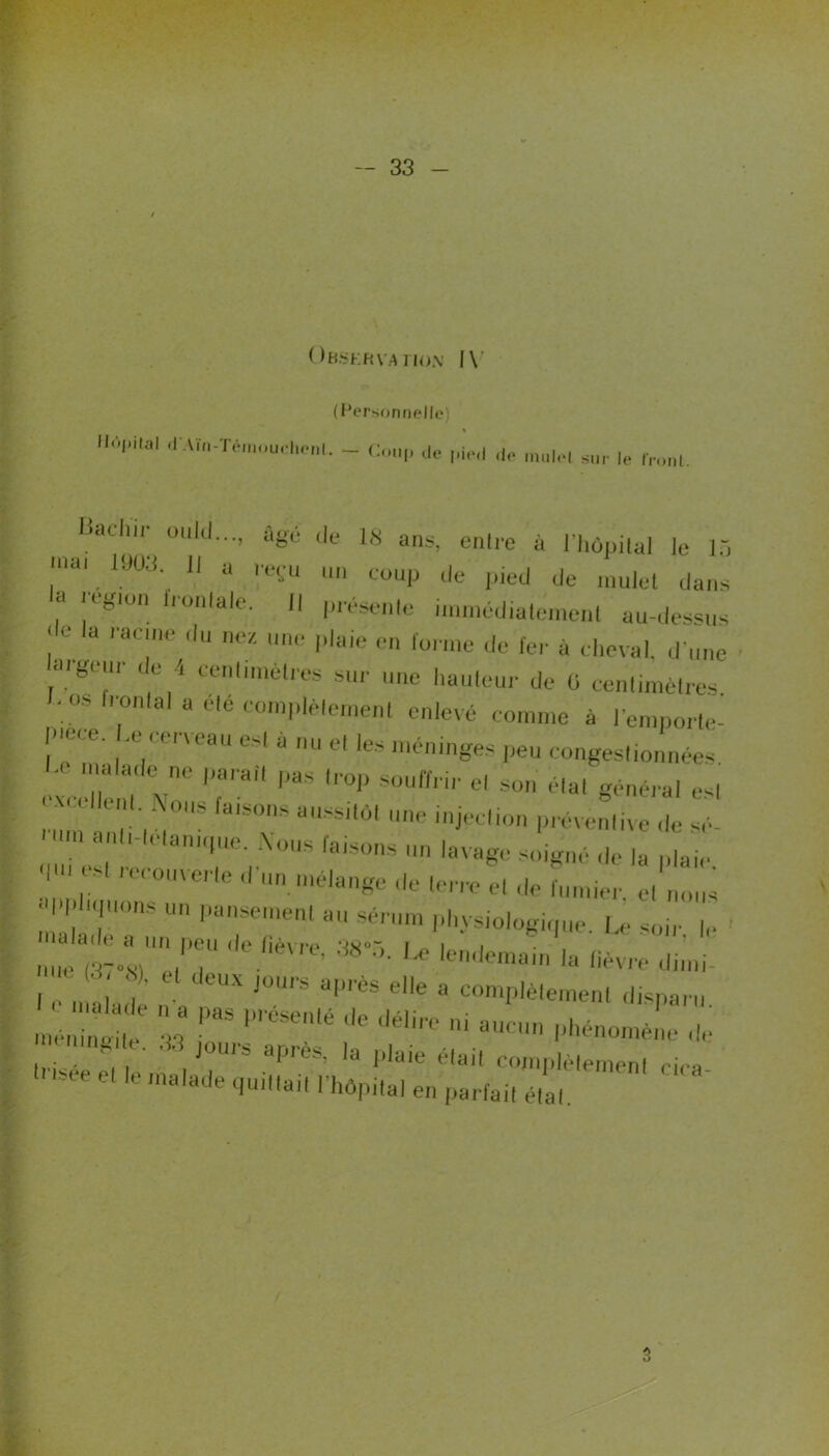 Observation' IV ( Personnelle HiVpilal d.Viïi-Téinouclii-m. _ C de de aur le jachir oulcl..., âgé de 1S ans, enlre à l'hôpilal le 13 îal. Iau;i-.  a le,-'u 1111 coup de pied de mulet dans a Hgion frontale. Il présente immédialeinenl au-dessus ‘ a *'ac'ne du nez Paie en forme de fer à cheval, d une aigeur de 4 eenlimèlres sur une hauteur de 5 centimètres f. os h-onlal a ete complètement enlevé comme à lemporte- T'' *“ * U *' !?* r^ congestionnées, n ,a'a<le no l’arail Pas l«>P souffrir el son élal général es| '“•U N°s fa,sons ne injection préventive de üm a,'k'laniC1,le' Xüus la|sons un lavage soigné de la plaie Zi* ,C,'0,,Verle ,r',nmé,a«e «'« 'on-o el de fumier, el nous ' , l':l'elenl au ni physiologique. Le soir le nue fèT’s/'er'T1 ' e/aVre’ ^°5- Le lendemain la fièvre ilimi < •-> «), et deux jours après elle a complètement disparu nL£e 33  P’'éSelé llC délirC a‘  phénomène de 1 mn de. 33 jours après, la plaie élail complètement rira h isee et le malade quittait l'hôpilal en parfait élal 3