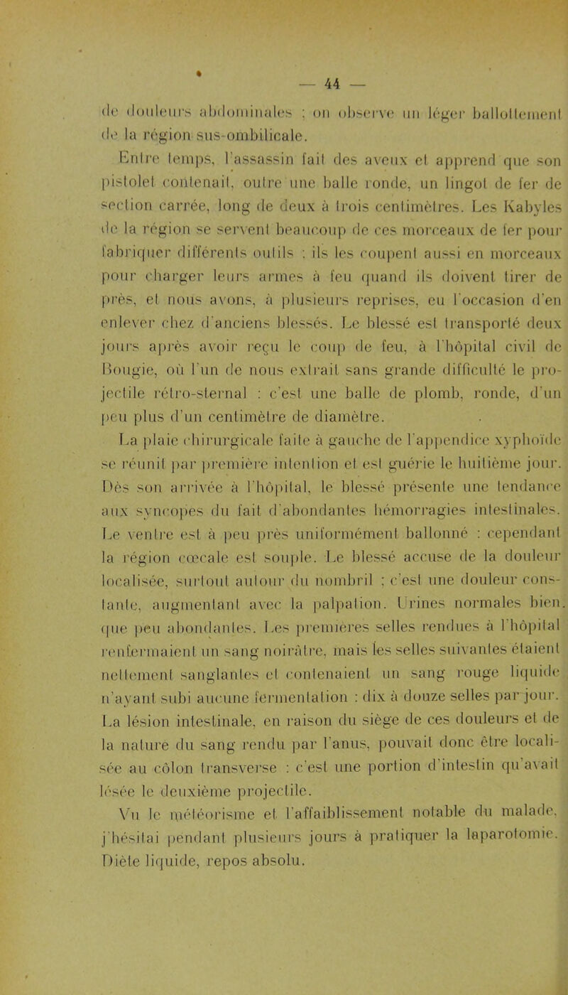 de douleurs abdominales ; ou observe un léger ballottement de la région sus-ombilicale. Entre temps, l’assassin fait des aveux et apprend que son pistolet contenait, outre une balle ronde, un lingot de fer de section carrée, long de deux à trois centimètres. Les Kabyles de la région se servent beaucoup de ces morceaux de fer pour fabriquer différents outils : ils les coupent aussi en morceaux pour charger leurs armes à feu quand ils doivent tirer de près, et nous avons, à plusieurs reprises, eu l'occasion d’en enlever chez d’anciens blessés. Le blessé est transporté deux jours après avoir reçu le coup de feu, à l'hôpital civil de Bougie, où l'un de nous extrait sans grande difficulté le pro- jectile rétro-sternal : c’est une balle de plomb, ronde, d’un peu plus d’un centimètre de diamètre. La plaic chirurgicale faite à gauche de l’appendice xyphoïde se réunit par première intention et est guérie le huitième jour. Dès son arrivée à l’hôpital, le blessé présente une tendance aux syncopes du fait d'abondantes hémorragies intestinales. Le ventre est à peu près uniformément ballonné : cependant la région cœeale est souple. Le blessé accuse de la douleur localisée, surtout autour du nombril ; c'est une douleur cons- tante, augmentant avec la palpation. Urines normales bien. <pie peu abondantes. Les premières selles rendues a 1 hôpital l’enfermaient un sang noirâtre, mais les selles suivantes étaieid nettement sanglantes et contenaient un sang rouge liquide n’ayant subi aucune fermentation : dix à douze selles par jour. La lésion intestinale, en raison du siège de ces douleurs et de la nature du sang rendu par l'anus, pouvait donc être locali- sée au côlon transverse : c’est une portion d intestin qu avait lésée le deuxième projectile. Vu le météorisme et I affaiblissement notable du malade, j hésitai pendant plusieurs jours à pratiquer la laparotomie. Diète liquide, repos absolu.