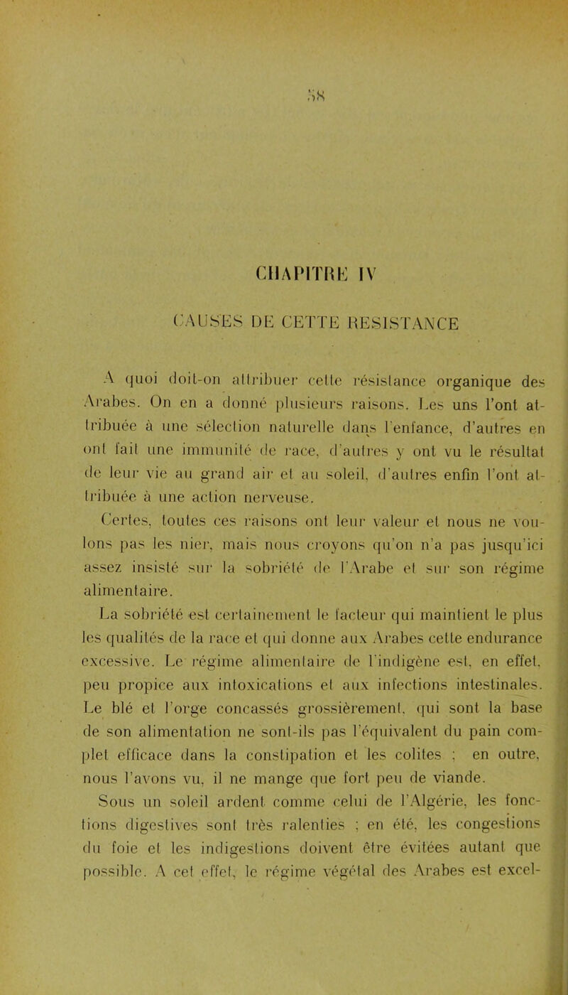 CHAPITRE IV CAUSES DE CETTE RESISTANCE A quoi doit-on attribuer celte résistance organique des Arabes. On en a donné plusieurs raisons. Ees uns l’ont at- tribuée à une sélection naturelle dans l'enfance, d’autres en ont tait une immunité de race, d autres y ont vu le résultat de leur vie au grand air et au soleil, d’autres enfin l’ont at- tribuée à une action nerveuse. Certes, toutes ces raisons ont leur valeur et nous ne vou- lons pas les nier, mais nous croyons qu’on n’a pas jusqu’ici assez insisté sur la sobriété de l'Arabe et sur son régime alimentaire. La sobriété est certainement le facteur qui maintient le plus les qualités de la race et qui donne aux Arabes cette endurance excessive. Le régime alimentaire de l'indigène est. en effet, peu propice aux intoxications et aux infections intestinales. Le blé et l’orge concassés grossièrement, qui sont la base de son alimentation ne sont-ils pas l’équivalent du pain com- plet efficace dans la constipation et les colites ; en outre, nous l’avons vu, il ne mange que fort peu de viande. Sous un soleil ardent comme celui de l'Algérie, les fonc- tions digestives sont très ralenties ; en été, les congestions du foie et les indigestions doivent être évitées autant que possible. A cet effet, le régime végétal des Arabes est excel-