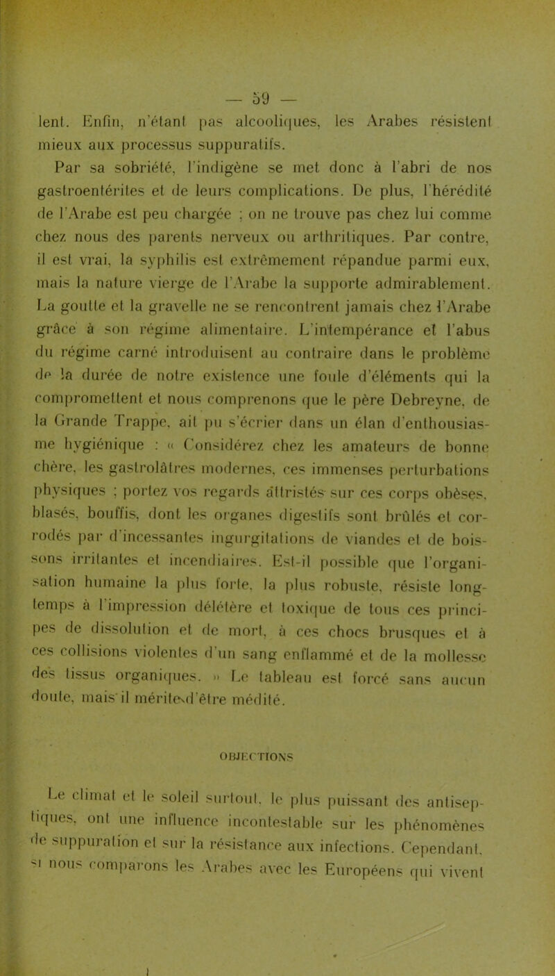 lent. Enfin, n’étant pas alcooliques, les Arabes résistent mieux aux processus suppuratifs. Par sa sobriété, l’indigène se met donc à l’abri de nos gastroentérites et de leurs complications. De plus, l'hérédité de l’Arabe est peu chargée ; on ne trouve pas chez lui comme chez nous des parents nerveux ou arthritiques. Par contre, il est vrai, la syphilis est extrêmement répandue parmi eux, mais la nature vierge de l’Arabe la supporte admirablement. La goutte et la gravelle ne se rencontrent jamais chez l’Arabe grâce à son régime alimentaire. L'intempérance et l’abus du régime carné introduisent au contraire dans le problème de la durée de notre existence une foule d’éléments qui la compromettent et nous comprenons que le père Debreyne, de la Grande Trappe, ait pu s’écrier dans un élan d'enthousias- me hygiénique : « Considérez chez les amateurs de bonne chère, les gastrolâtres modernes, ces immenses perturbations physiques ; portez vos regards attristés-sur ces corps obèses, blasés, bouflis, dont les organes digestifs sont brûlés et cor- rodés par d’incessantes ingurgitations de viandes et de bois- sons irritantes et incendiaires. Est-il possible que l’organi- sation humaine la plus forte, la plus robuste, résiste long- temps à 1 impression délétère et toxique de tous ces princi- pes de dissolution et de mort, à ces chocs brusques et à ces collisions violentes d'un sang enflammé et de la mollesse des tissus organiques. >» Le tableau est forcé sans aucun doute, mais il mérite^d’être médité. Le climat et le soleil surtout, le plus puissant des antisep- pies, ont une influence incontestable sur les phénomènes ' suppuration et sur la résistance aux infections. Cependant, nous comparons les Arabes avec les Européens qui vivent OBJECTIONS tiques, ont une i de suppuration et ■u nous eomnaror i