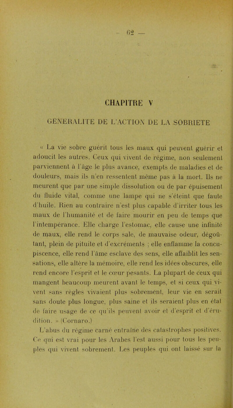 CHAPITRE V GENERALITE DE L’ACTION DE LA SOBRIETE « La vie sobre guérit tous les maux qui peuvent guérir et adoucit les autres. Ceux qui vivent de régime, non seulement parviennent à l’âge le plus avancé, exempts de maladies et de douleurs, mais ils n’en ressentent meme pas à la mort. Ils ne meurent que par une simple dissolution ou de par épuisement du fluide vital, comme une lampe qui ne s’éteint que faute d’huile. Rien au contraire n’est plus capable d’irriter tous les maux de l’humanité et de faire mourir en peu de temps que h intempérance. Elle charge l’estomac, elle cause une infinité de maux, elle rend le corps sale, de mauvaise odeur, dégoû- tant, plein de pituite et d’excréments ; elle enflamme la concu- piscence, elle rend l’âme esclave des sens, elle affaiblit les sen- sations, elle altère la mémoire, elle rend les idées obscures, elle rend encore l’esprit et le cœur pesants. La plupart de ceux qui mangent beaucoup meurent avant le temps, et si ceux qui vi- vent sans règles vivaient plus sobrement, leur vie en serait sans doute plus longue, plus saine et ils seraient plus en étal de taire usage de ce qu'ils peuvent avoir et d’esprit et d’éru- dition. » (Cornaro.) L’abus du régime carné entraîne des catastrophes positives. Ce qui est vrai pour les Arabes l’est aussi pour tous les peu- ples qui vivent sobrement. Les peuples qui ont laissé sur la