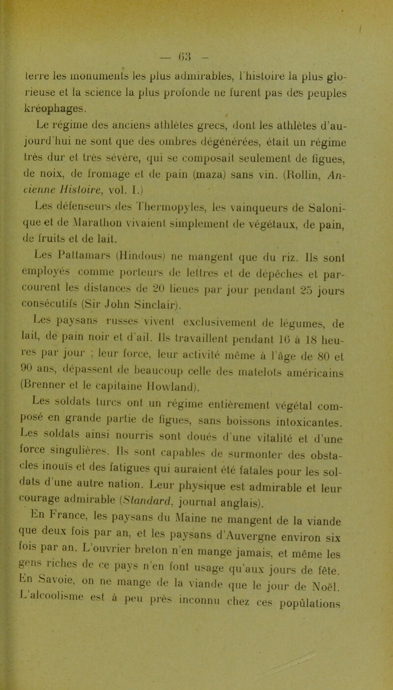 — (i.H - terre les monuments les plus admirables, l'histoire la plus glo- rieuse el la science la plus profonde ne furent pas des peuples kréopliages. Le régime des anciens athlètes grecs, dont les athlètes d’au- jourd'hui ne sont que des ombres dégénérées, était un régime très dur et très sévère, qui se composait seulement de figues, de noix, de fromage et de pain (maza) sans vin. (Rollin, An- cienne Histoire, vol. I.) Les défenseurs des I hennopyles, fes vainqueurs de Saloni- queel de Marathon vivaient simplement de végétaux, de pain, de fruits et de lait. Les Paltamars (Hindous) ne mangent que du riz. Ils sont employés comme porteurs de lettres et de dépêches et par- courent les distances de 20 lieues par joui' pendant 25 jours consécutifs (Sir John Sinclair). Les paysans russes vivent exclusivement de légumes, de lait, de pain noir et d'ail. Ils travaillent pendant 10 à 18 heu- res par jour ; leur force, leur activité même à l'âge de 80 el 90 ans, dépassent de beaucoup celle des matelots américains (Brenner el le capitaine llowland). Les soldats turcs ont un régime entièrement végétal com- posé en grande partie de figues, sans boissons intoxicantes. Les soldats ainsi nourris sont doués d'une vitalité et d’une force singulières. Ils sont capables de surmonter des obsta- cles inouïs et des fatigues qui auraient été fatales pour les sol- dats d une autre nation. Leur physique est admirable et leur courage admirable (Standard, journal anglais). Ln France, les paysans du Maine ne mangent de la viande que deux fois par an, et les paysans d’Auvergne environ six fois par an. L’ouvrier breton n’en mange jamais, et même les gens riches de ce pays n’en font usage qu’aux jours de fête. Ln Savoie, on ne mange de la viande que le jour de Noël. L’alcoolisme est à peu près inconnu chez ces populations