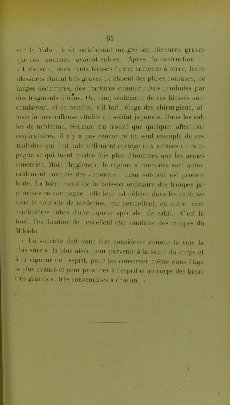 sur le Valou, était satisfaisant malgré les blessures graves que ces hommes avaient subies. Après la destruction du « llatsusé », deux cents blessés furent ramenés à terre, leurs blessures étaient très graves ; c’étaient des plaies conluses, de larges déchirures, des fractures comminutives produites par des fragments d’obus. Or, cinq seulement de ces blessés suc- combèrent, et ce résultat, s'il fait l'éloge des chirurgiens, at- teste la merveilleuse v italité du soldat japonais. Dans les sal- les de médecine, Seaman n'a trouvé que quelques affections respiratoires, il n'y a pas rencontré un seul exemple de ces maladies qui font habituellement cortège aux armées en cam- pagne et qui tuent quatre fois plus d’hommes que les armes ennemies. .Mais l’hygiène el le régime alimentaire sont admi- rablement compris des Japonais. Leur sobriété est prover- biale. La bière constitue la boisson ordinaire des troupes ja- ponaises en campagne : elle leur est débitée dans les cantines •mus le contrôle de médecins, qui permettent, en outre, cent centimètres cubes d une liqueur spéciale (le saki). (est là tout»' I explication de I excellent état sanitaire des troupes du Mikado. « La sobriété doit donc être considérée comme la voie la plus sure et la plus aisée pour parvenir à la santé du corps et a la vigueur de l’esprit, pour les conserver même dans l àge le plus avancé et pour procurer à l’esprit et au corps des biens très grands et très convenables à chacun. »
