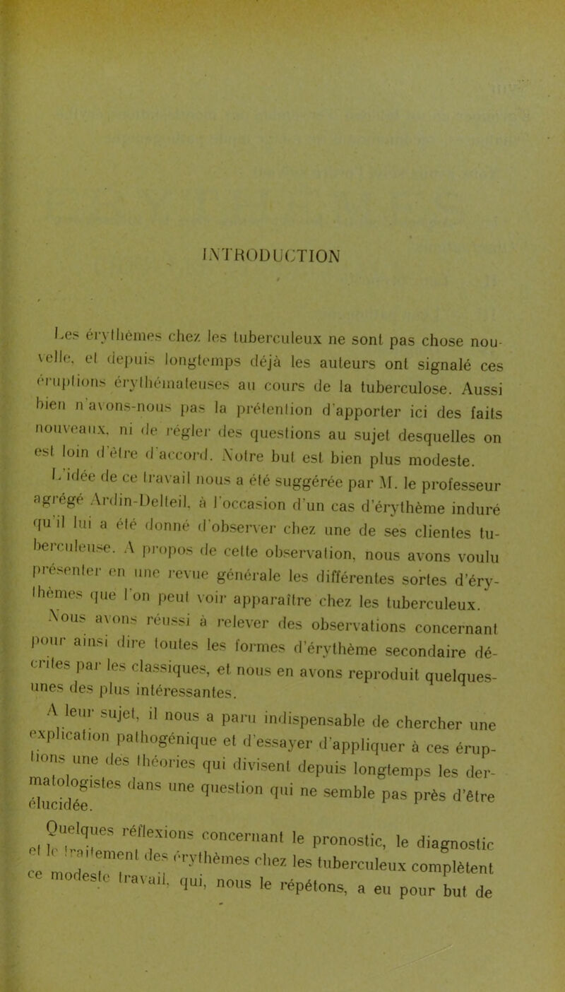 INTRODUCTION l.es érythèmes chez les tuberculeux ne sont pas chose nou- velle. et depuis longtemps déjà les auteurs ont signalé ces éruptions érythémateuses au cours de la tuberculose. Aussi bien n avons-nous pas la prétention d’apporter ici des faits nouveaux, ni de régler des questions au sujet desquelles on est loin d’étre d'accord. Notre but est bien plus modeste. U idce fie ce travail nous a été suggérée par M. le professeur agrégé Ardin-Delleil, à l’occasion d’un cas d’érythème induré qu il lui a été donné tl observer chez une de ses clientes tu- berculeuse. A propos de celte observation, nous avons voulu présenter en une revue générale les différentes sortes d’éry- Ihemes que 1 on peut voir apparaître chez les tuberculeux. Nous avons réussi à relever des observations concernant Pour ainsi dire toutes les formes d erythème secondaire dé- CnteS Par les dassjques, et nous en avons reproduit quelques- unes des plus intéressantes. A leur sujet, il nous a paru indispensable de chercher une explicalion palhogénique el d’essayer d’appliquer à ces érup- i°ns une des lheones qui divisent depuis longtemps les der- Sr* ('anS Une f,eSli0n qU' e 3emble Pas Près d’être et Sr rfr,0DS C0ncenlant le Pronostic. le diagnostic ce mode,r? î ''ylhè'neS fhez les ‘«berculeux complètent •sic travail, qui, nous le répétons, a eu pour but de