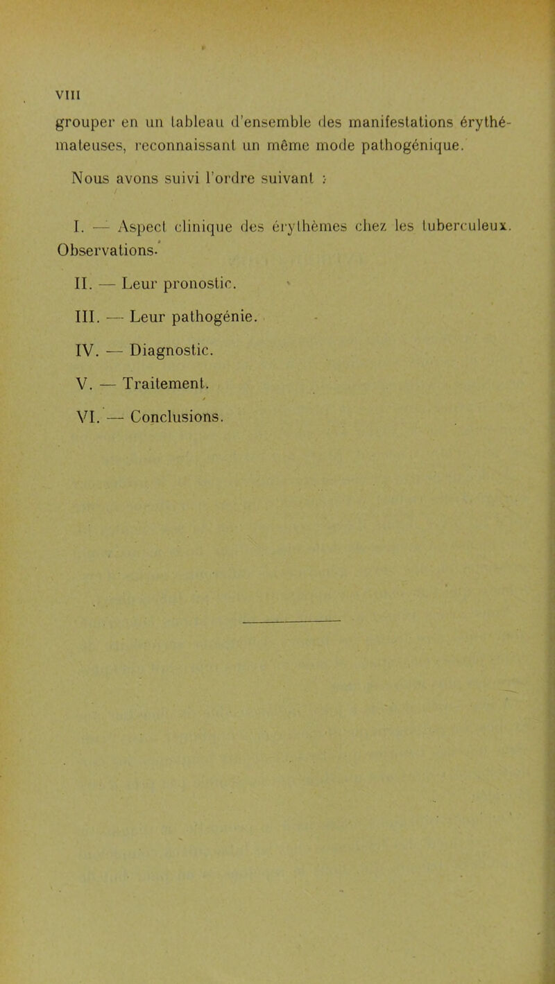 grouper en un tableau d’ensemble des manifestations érythé- mateuses, reconnaissant un même mode pathogénique. Nous avons suivi l’ordre suivant :• / I. — Aspect clinique des érythèmes chez les tuberculeux. Observations- II. — Leur pronostic. III. — Leur pathogénie. IV. — Diagnostic. V. — Traitement. / VI. — Conclusions.