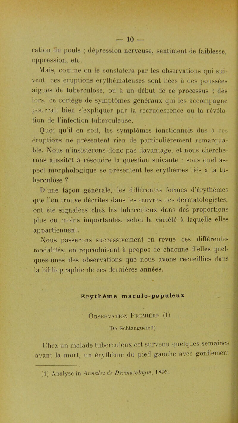 — 10 — ration du pouls ; dépression nerveuse, sentiment de faiblesse, oppression, etc. Mais, comme on le constatera par les observations qui sui- vent, ces éruptions érythémateuses sont liées à des poussées aiguës de tuberculose, ou à un début de ce processus ; dès lors, ce cortège de symptômes généraux qui les accompagne pourrait bien s’expliquer par la recrudescence ou la révéla- tion de l’infection tuberculeuse. Quoi qu’il en soit, les symptômes fonctionnels dus à ces éruptions ne présentent rien de particulièrement remarqua- ble. Nous n’insisterons donc pas davaidage, et nous cherche- rons aussitôt à résoudre la question suivante : sous quel as pecl morphologique se présentent les érythèmes liés à la tu- berculose ? D’une façon générale, les différentes formes d’érythèmes (pie l'on trouve décrites dans les œuvres des dermalologistes. ont été signalées chez les tuberculeux dans des proportions plus ou moins importanles, selon la variété à laquelle elles appartiennent. Nous passerons successivement en revue ces différentes modalités, en reproduisant à propos de chacune d’elles quel- ques-unes des observations que nous avons recueillies dans la bibliographie de ces dernières années. j Erythème maculo-papuleux I Observation Première (1) (De SchlangueielT) Chez un malade tuberculeux est survenu quelques semaines avant la mort, un érythème du pied gauche avec gonflement