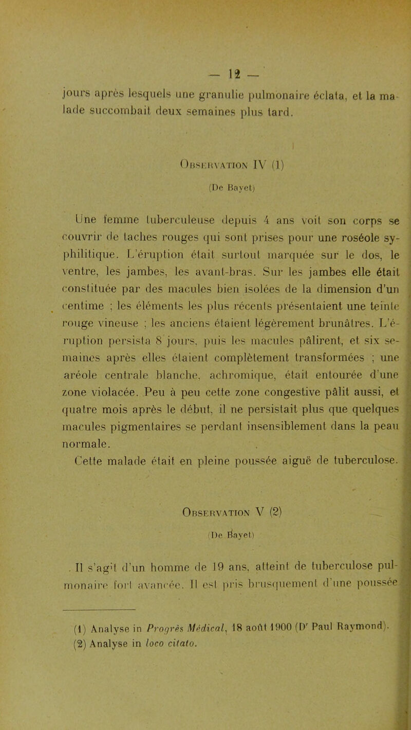 jours après lesquels une granulie pulmonaire éclata, et la ma lade succombait deux semaines plus tard. Observation IV (1) (De Bayet) Une femme tuberculeuse depuis 4 ans voit son corps se couvrir de taches rouges qui sont prises pour une roséole sy- philitique. L’éruption était surtout marquée sur le dos, le ventre, les jambes, les avant-bras. Sur les jambes elle était constituée par des macules bien isolées de la dimension d’un centime ; les éléments les plus récents présentaient une teinte rouge vineuse ; les anciens étaient légèrement brunâtres. L’é- ruption persista 8 jours, puis les macules pâlirent, et six se- maines après elles étaient complètement transformées ; une aréole centrale blanche, achromique, était entourée d’une zone violacée. Peu à peu cette zone congestive pâlit aussi, et quatre mois après le début, il ne persistait plus que quelques macules pigmentaires se perdant insensiblement dans la peau normale. Cette malade était en pleine poussée aiguë de tuberculose. Observation V (2) (De dayet) Il s’ag't d’un homme de 19 ans, atteint de tuberculose pul- monaire fort avancée. Il esl pris brusquement d une poussée (1) Analyse in Progrès Médical, 18 août 1900 (Dr Paul Raymond). (2) Analyse in loco citato.