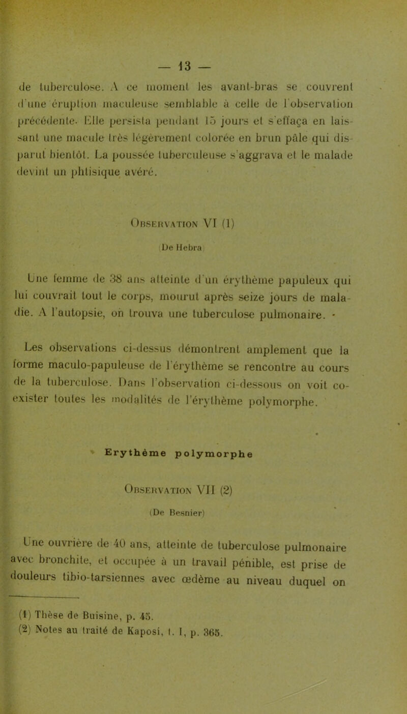 de tuberculose. A ce moment les avant-bras se couvrent d'une éruption maculeuse semblable à celle de 1 observation précédente. Elle persista pendant 15 jours et s'elïaça en lais- sant une macule très légèrement colorée en brun pâle qui dis- parut bientôt. La poussée tuberculeuse s’aggrava et le malade devint un phtisique avéré. Observation VI (1) L)e Hebra Une femme de 38 ans atteinte d un érythème papuleux qui lui couvrait tout le corps, mourut après seize jours de mala- die. A l'autopsie, on trouva une tuberculose pulmonaire. • Les observations ci-dessus démontrent amplement que la lorme maculo-papuleuse de 1 érythème se rencontre au cours de la tuberculose. Dans l’observation ci-dessous on voit co- exister toutes les modalités de l’érythème polymorphe. Erythème polymorphe Observation VJI (2) (De Besnier) Luc ouviièie de 40 ans, atteinte de tuberculose pulmonaire avec bronchite, et occupée à un travail pénible, est prise de douleurs tibio-tarsiennes avec œdème au niveau duquel on (1) Thèse de Buisine, p. 45. (2) Notes au traité de Kaposi, I. 1, P- 365.