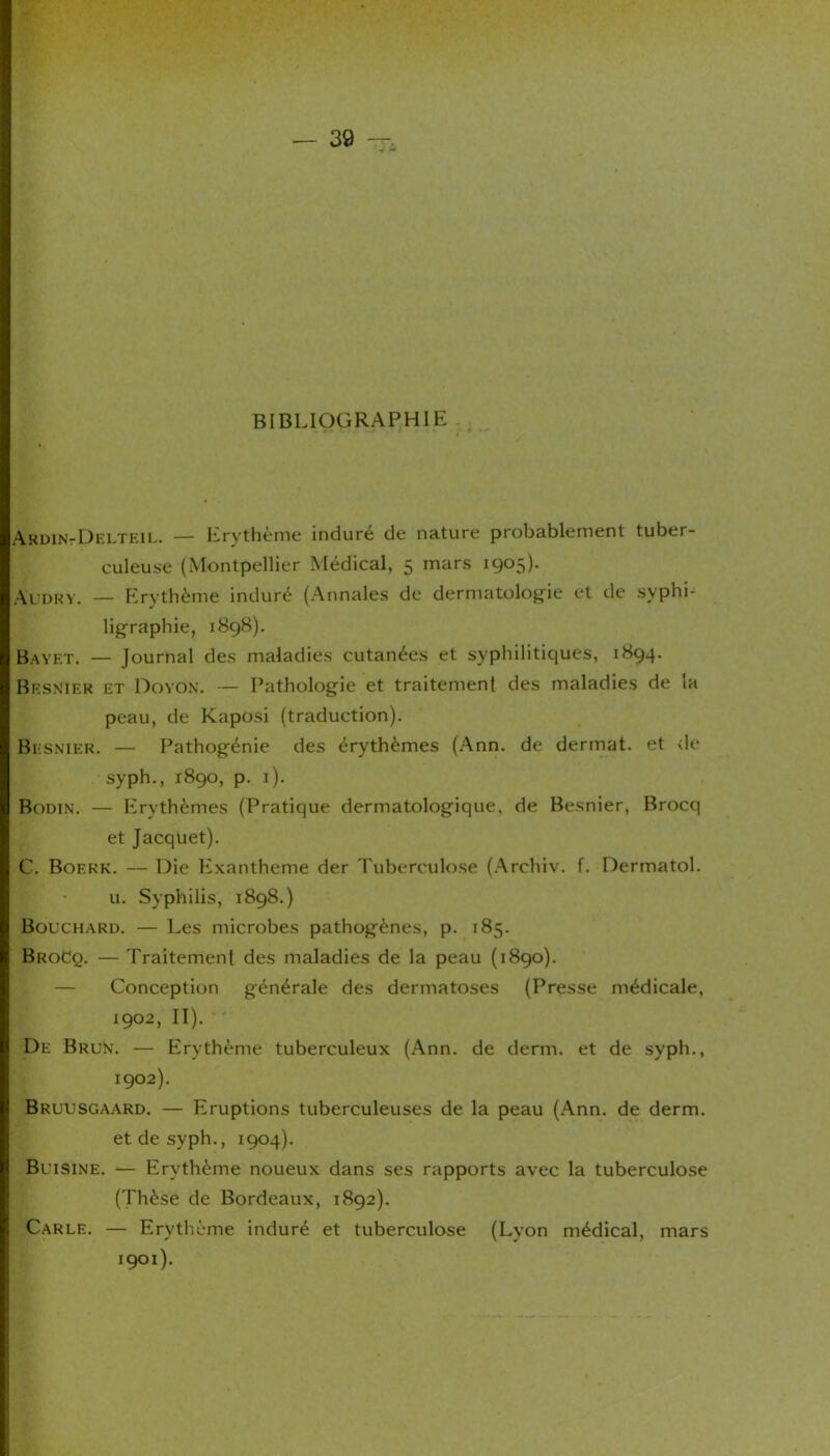 BIBLIOGRAPHIE Ardin-Delteil. — Erythème induré de nature probablement tuber- culeuse (Montpellier Médical, 5 mars 1905). Audry. — Erythème induré (Annales de dermatologie et de syphi- ligraphie, 1898). Bayet. — Journal des maladies cutanées et syphilitiques, 1894. Besnier et Doyon. — Pathologie et traitement des maladies de la peau, de Kaposi (traduction). Besnier. — Pathogénie des érythèmes (Ann. de dermat. et de syph., 1890, p. 1). Bodin. — Erythèmes (Pratique dermatologique, de Besnier, Brocq et Jacquet). C. Boerk. — Die Exanthème der Tuberculose (Archiv. f. Dermatol. u. Syphilis, 1898.) Bouchard. — Les microbes pathogènes, p. 185. BroCq. — Traitement des maladies de la peau (1890). — Conception générale des dermatoses (Presse médicale, 1902, II). De Brun. — Erythème tuberculeux (Ann. de demi, et de syph., 1902). Bruusgaard. — Eruptions tuberculeuses de la peau (Ann. de derm. et de syph., 1904). Buisine. — Erythème noueux dans ses rapports avec la tuberculose (Thèse de Bordeaux, 1892). Carle. — Erythème induré et tuberculose (Lyon médical, mars 1901).