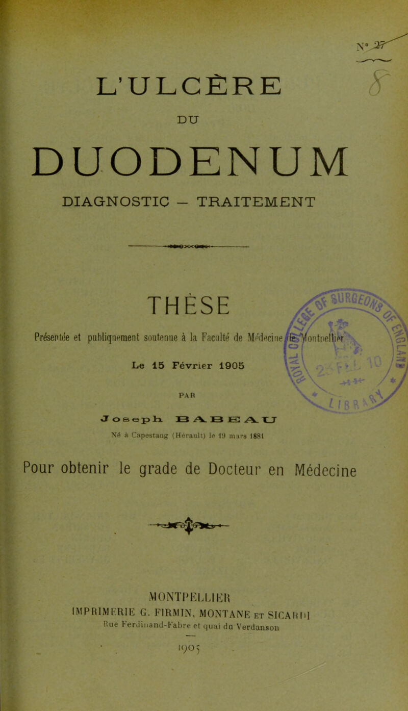 L’ULCÈRE DU DUODENUM ; ii 1 '3 .1 •1 DIAGNOSTIC - TRAITEMENT '• i THESE Présenlde et publiquement soutenue à la Faculté de Médeciup^yontnelliw Le 15 Février 1905 i / B PAR J O S G JP Irx D3 A. ]B JE A. X_T à Capestang (Hérault) 1(» 19 mars 18SI Pour obtenir le grade de Docteur en Médecine MONTI'ICLÜl'ai IMPRIMKRIE G. FIRMIN, MONTANE et SlCAHHl Due Ferdinand-babre et c|uai do Verdansoii • . '905