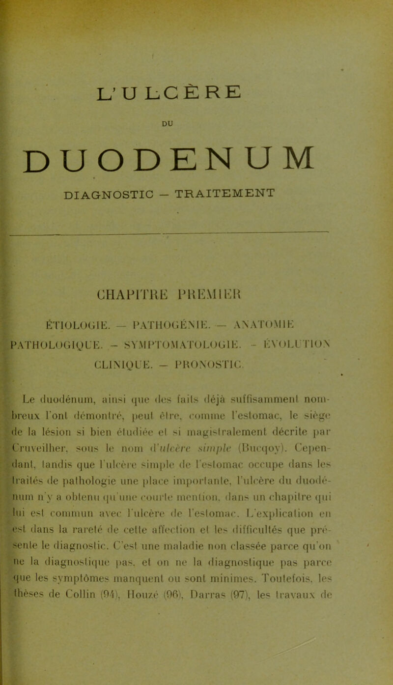 L’ U L- C È R E DU DUODENUM DIAGNOSTIC — TRAITEMENT CHAPITRE FREMI EK É'noLOGlb:. — PATlKKiÉNIi:. — ANAToMIH PATHOL()Gl(^)L'K. - SV.MPKAMATULOGlIv - KYOLl l lOA cLiNigL’t:. - fhonostr: Le (liiodémiin, ainsi (jue des l’ails déjà sul'fisammenl nom- breux boni tlénionlré, })eiil être, comme l’eslomac, le siègi' de la lésion si bien étudiée el si magi-'lralemenl décrite j)ar C'rnveilber, sous le nom d'ulccrc simple (Kmajoy). Cepen- dant, tandis que rulcère si?uj)le de l'estomac occupe dans les traités de pathologie ime place impoi-taute, Tulcère du duodé- num n'y a obtenu (pi'nne coiirti* immlion. dans un cbajdtre (pii lui est commun avec rulcère de l’estomac. L'exjdication en est dans la l'areté de celle affection et les difficultés que pi’é- senle le diagnostic. C’est une maladie non classée parce qu’on ne la diagnosticpie pas. et on ne la diagnostique jias parce (|ue les symptômes manquent ou sont minimes. Toiilefois. les