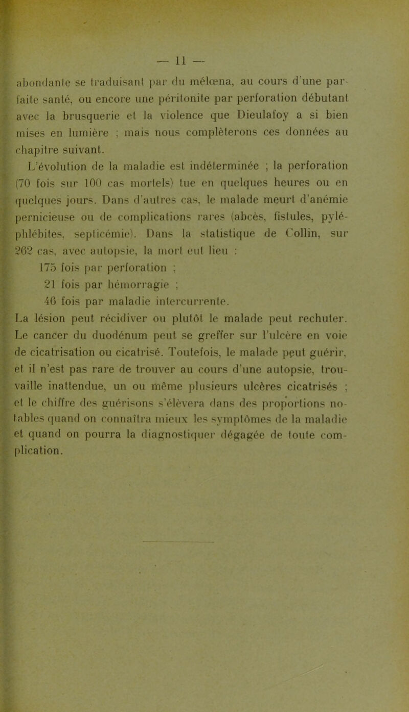 abondanle se ti-aduisani par du mélœna, au cours d’une par- l'aile santé, ou encore une péritonite par perforation débutant avec la brusquerie et la violence que Dieulafoy a si bien mises en lumière ; mais nous compléterons ces données au chapitre suivant. L’évolution de la maladie est indéterminée ; la perforation (70 fois sur 100 cas mortels) lue (mi quelques heures ou en (|uelques jours. Dans d’autres cas, le malade meurt d’anémie pernicieuse ou de complications rares (abcès, fistules, pylé- phléhites, septicémie). Dans la statistique de C’ollin, sur 262 cas, avec autopsie, la mort eut lieu : 175 fois par perforation ; 21 fois par hémorragie ; 46 fois par maladie intercurrente. La lésion peut récidiver ou plutôt le malade peut rechuter. Le cancer du duodénum peut se greffer sur l’ulcère en voie de cicatrisation ou cicatrisé. Toutefois, le malade peut guérir, et il n’est pas rare de trouver au cours d’une autopsie, trou- vaille inattendue, un ou même plusieurs ulcères cicatrisés ; et le chiffre des guérisons s’élèvera dans des proportions no- tables (piand on connaîtra mieux les symptômes de la maladie et quand on pourra la diagnostiquer dégagée de toute com- [)lication.