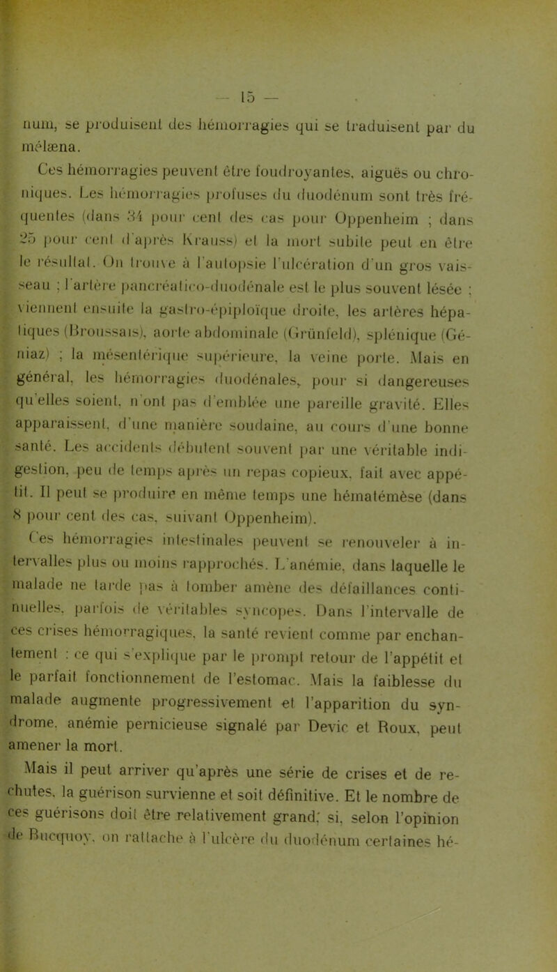 iiuiii, se pj-ücluiseiil des liéiuoi-j‘agies qui se traduisent par du mélæna. Ces hémorj-agies peuvent être foudroyantes, aiguës ou chro- niques. Les lu.*moi i‘agi(‘s pj ofiises du duodénum sont ti'ès fré- ({uentes (dans puni’ cenl des (.-as pour üppenlieirn ; dans pour cenl d après Kraiiss) et la mort subite peut en être le l'ésiiKal. On trouve à l’aulojjsie ruicêration d'un gros vais- seau ; I aj’tèie |)ancr<‘ali<‘o-duo(lênale est le plus souvent lésée ; \iennenl ensuite la gasl]’o-épiploï(jue droite, les ai’lères hépa- liques (Broussais), aoi-l(‘ abdominale ((irünfeld), splénique (Gé- niaz) ; la inesenleriipie su|)éneure, la \eine |)orte. Mais en généi’al, les bémoiTagies duodénales,. poui' si dangereuses quelles soient, n’ont pas d’emblée une pai'eille gi’avité. Elles apparaissent, d une manièi'e soudaine, an eoui's d’une bonne santé. Les aeeidenls débuleni souvent par une véritable indi- gestion, peu de temps apiès un l•ej)as copieux, fait avec appé- tit. Il peut se produire en même temps une bématémèse (dans i)our cent des cas. suivant Oppenheim). f es bémoi’i’agies intestinales peuvent se renouveler à in- ter\ ailes plus ou moins rajiprocbés. L anémie, dans laquelle le malade ne larde pas a tombei* amène des défaillances conti- nuelles. pai'lois de \érilables syncojies. Dans l’intervalle de ces crises hémorragiques, la santé revient comme par enchan- tement : ce qui s'exjdiipie par le prompt retour de l’appétit et le parfait fonctionnement de l’estomac. Mais la faiblesse du malade augmente progressivement et l’apparition du syn- drome. anémie pernicieuse signalé par Dévie et Roux, peut amener la mort. Mais il peut arriver qu’après une série de crises et de re- chutes. la guérison survienne et soit définitive. Et le nombre de ces guérisons doit être relativement grand: si, selon l’opinion de RucquoN. on rattache à 1 ulcère du duoflénum certaines hé-