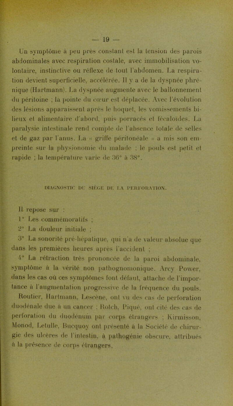 b’n symptôme à peu près constant est la tension des parois abdominales avec respiration costale, avec immobilisation vo- lontaire, instinctive ou réflexe de tout l’abdomen. La respira- tion devient superficielle, accéléiée. 11 y a de la dyspnée phré- nique (Hartmann). La dyspnée augmente avec le ballonnement du péritoine ; la [)oinle du cumr est déplacée. Avec l’évolution des lésions appai'aissenl aj)rès le luxpiel. les vomissements bi- lieux et alimentaire d’aboi-d, puis pori-acés et fécaloïdes. La paralysie intestinale l’end conqite de l’absence totale de selles et de gaz par l’anus. La « griffe péritonéale » a mis son em- j»i-einle sur la physionomie du malade ; le pouls est petit et rapide ; la températni'e \ ai-ie de dO à ‘18°. i)iA<;N0STir or sii'au-. ni; [i*i;m oicvhon. H repose sur ; 1° Les commémoi'atifs ; :^° La douleur initiale ; 3° La sonorité pré-hépatique, (jui n'a de valeur absolue que dans les premières heuies après l’accident ; •'i° La réti’action très prononcée de la paroi abdominale, symptôme à la \érilé non pathognomoni(jue. Arcy Power, dans les cas où ces symptômes font défaut, attache de l’impor- tance à l’augmentai ion pi'ogressive de la frécjuence du pouls. Rouliei’, llai’Imann, Loscène, ont \ ii des cas de peidoralion (luodénale due à un cancer ; Holch, Pi(|ué, ont cité des cas de pei'foration du duodénum par coi’ps étrangers : Kirmisson, Monod, Letulle, Hiuaiuoy ont pi'ésenté à la Société dt; chirui-- gie des ulcères de l’intestin, à jiathogénie ob.scure, altribiiés à la jtrésence de corps étrangers.