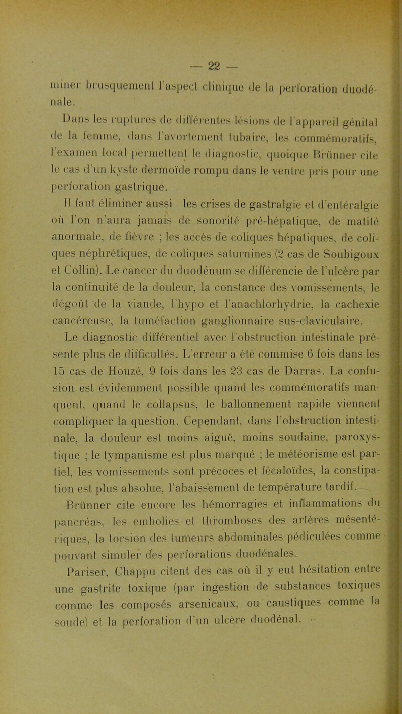 miner briis(|iiemeMl l’asped cliniijiie de la peidoratiori diiodé- nale. Dans les rnpllires de dillérenles lésions de I appai’eil génital de la leinine, dans l’avorli'inenl Inbaii’c, les eoininérnoi'atifs, I examen local permelleid le diagnoslic, (piüi(|iie Bi’ünnei’ cile le cas d’nn kysic dermoïde rompu dans le vmilre ]»i-is poni- une pcrïoralion gastrique. Il faul éliminer aussi les crises de gastralgie cl d’entéralgie où l’on n’aui'a jamais de sonorité pré-hé])atique, de matité anoi'male, de fièvi'e ; les accès de coliques héiialiques, de coli- ques néphrétiques, de coliques salmmines (2 cas de Soubigoux et Collin). Le cancer du duodénum se différencie de l’ulcère par la conlinuilé de la doideur, la constance des vomissements, le dégoût de la viande, l’iiypo et l’anachlorliydrie, la cachexie cancéreuse, la tuméfaction ganglionnaire sus-claviculaire. Le diagnoslic différentiel avec l’obstruction intestinale pré- sente plus de difficultés. L’erreur a été commise 6 fois dans les 15 cas de llouzé, 9 fois dans les 23 cas de Darras. La confu- sion est évidemment })0ssible quand les commémoratifs man- quent, quand le collapsus, le ballonnement rapide viennent compliquer la question. Cependant, dans l’obstruction intesti- nale, la douleur est moins aiguë, moins soudaine, paroxys- tique ; le tympanisme est plus marqué ; le météorisme est par- tiel, les vomissements sont précoces et fécaloïdes, la constipa- tion est plus absolue, l’abaissement de température tardif. Brünner cite encore les hémorragies et inflammations du pancréas, les embolies cl thi-omboses des artères mésenté- riques, la torsion des tumeurs abdominales pédiculées comme ])ouvant simuler des [lerforations duodénales. Pariser, Chappu citent des cas où il y eut hésitation entre une gastrite toxique (par ingestion de substances toxiques comme les composés arsenicaux, ou caustiques comme la soude) et la perforation d’un ulcère duodénal. •