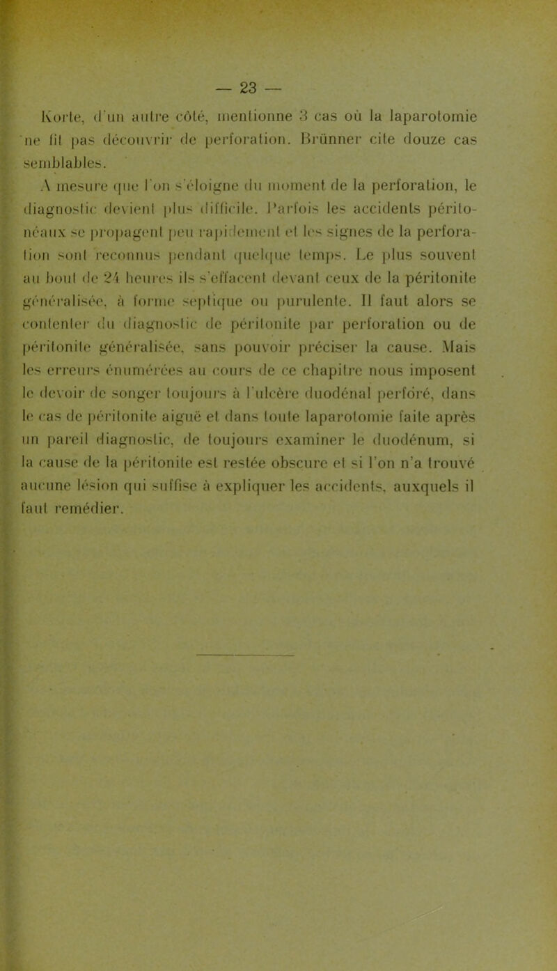 . -I Korle, (l’un auli'e côlé, inenlionne 3 cas où la laparotomie 'ne lil pas découvrir de perforation. l.^i'ünner cite douze cas sernblaljles. A mesure (pie l’on s’éloigne du moment de la perforation, le diagnostic devient |dus diflîcile. l’arfois les accidents périto- néaux se j)i'()j)ag(‘nl peu rapidement et les signes de la perfora- tion sont reconnus |)endant (piehpie temjis. Le jdus souvent au bout de 2'i hcur(‘s ils s’effacent devard ceux de la péritonite généralisée, à forme sejilicpie ou iiurulente. Il faut alors se cordenler du diagnostic de péi’itonite par pei’foralion ou de f)éi-itonile généi'alisée, sans pouvoir préciser la cause. Mais les erreurs énumérées au coiii's de ce chapitre nous imposent le devoir de songer toujours à l'iilcère diiodénal perforé, dans le cas de jiérilonite aiguë et dans toute laparotomie faite après un pareil diagnostic, de toujours examiner le duodénum, si la cause de la [léritonile est restée obscure et si l’on n’a trouvé aucune 11^^100 qui suffise à expliquer les accidents, auxquels il faut remédier.